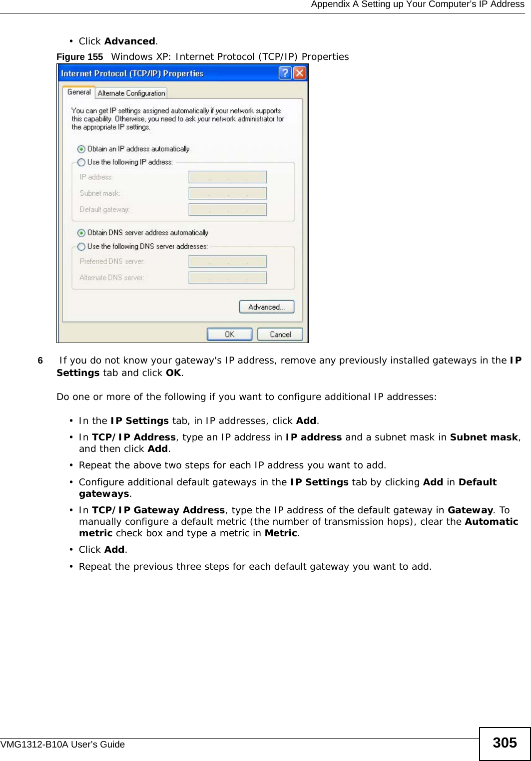  Appendix A Setting up Your Computer’s IP AddressVMG1312-B10A User’s Guide 305• Click Advanced.Figure 155   Windows XP: Internet Protocol (TCP/IP) Properties6 If you do not know your gateway&apos;s IP address, remove any previously installed gateways in the IP Settings tab and click OK.Do one or more of the following if you want to configure additional IP addresses:•In the IP Settings tab, in IP addresses, click Add.•In TCP/IP Address, type an IP address in IP address and a subnet mask in Subnet mask, and then click Add.• Repeat the above two steps for each IP address you want to add.• Configure additional default gateways in the IP Settings tab by clicking Add in Default gateways.•In TCP/IP Gateway Address, type the IP address of the default gateway in Gateway. To manually configure a default metric (the number of transmission hops), clear the Automatic metric check box and type a metric in Metric.• Click Add. • Repeat the previous three steps for each default gateway you want to add.