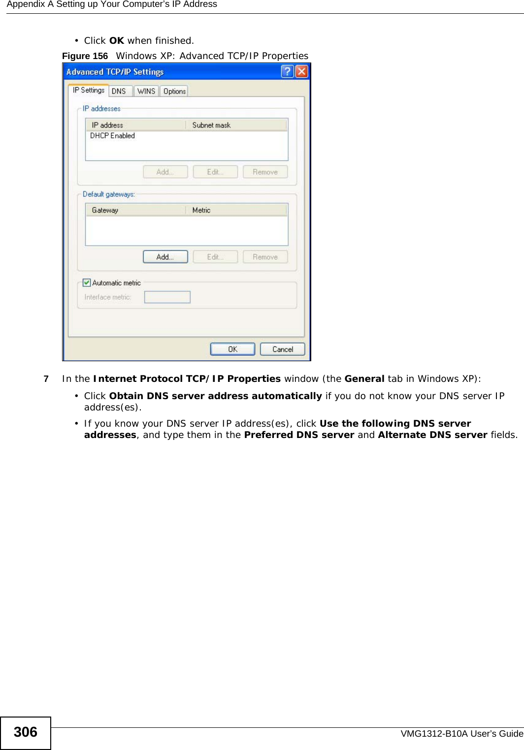 Appendix A Setting up Your Computer’s IP AddressVMG1312-B10A User’s Guide306• Click OK when finished.Figure 156   Windows XP: Advanced TCP/IP Properties7In the Internet Protocol TCP/IP Properties window (the General tab in Windows XP):• Click Obtain DNS server address automatically if you do not know your DNS server IP address(es).• If you know your DNS server IP address(es), click Use the following DNS server addresses, and type them in the Preferred DNS server and Alternate DNS server fields. 