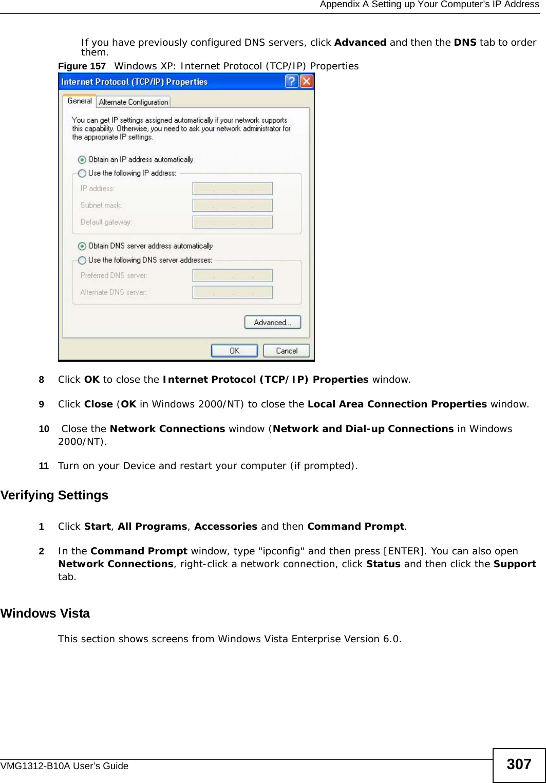  Appendix A Setting up Your Computer’s IP AddressVMG1312-B10A User’s Guide 307If you have previously configured DNS servers, click Advanced and then the DNS tab to order them.Figure 157   Windows XP: Internet Protocol (TCP/IP) Properties8Click OK to close the Internet Protocol (TCP/IP) Properties window.9Click Close (OK in Windows 2000/NT) to close the Local Area Connection Properties window.10  Close the Network Connections window (Network and Dial-up Connections in Windows 2000/NT).11 Turn on your Device and restart your computer (if prompted).Verifying Settings1Click Start, All Programs, Accessories and then Command Prompt.2In the Command Prompt window, type &quot;ipconfig&quot; and then press [ENTER]. You can also open Network Connections, right-click a network connection, click Status and then click the Support tab.Windows VistaThis section shows screens from Windows Vista Enterprise Version 6.0.