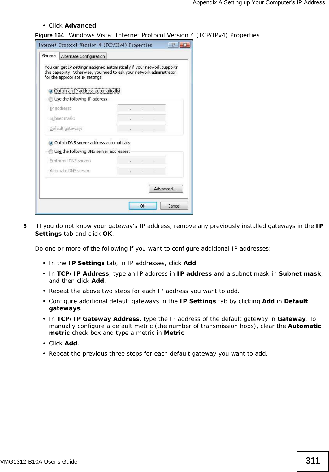  Appendix A Setting up Your Computer’s IP AddressVMG1312-B10A User’s Guide 311• Click Advanced.Figure 164   Windows Vista: Internet Protocol Version 4 (TCP/IPv4) Properties8 If you do not know your gateway&apos;s IP address, remove any previously installed gateways in the IP Settings tab and click OK.Do one or more of the following if you want to configure additional IP addresses:•In the IP Settings tab, in IP addresses, click Add.•In TCP/IP Address, type an IP address in IP address and a subnet mask in Subnet mask, and then click Add.• Repeat the above two steps for each IP address you want to add.• Configure additional default gateways in the IP Settings tab by clicking Add in Default gateways.•In TCP/IP Gateway Address, type the IP address of the default gateway in Gateway. To manually configure a default metric (the number of transmission hops), clear the Automatic metric check box and type a metric in Metric.• Click Add. • Repeat the previous three steps for each default gateway you want to add.