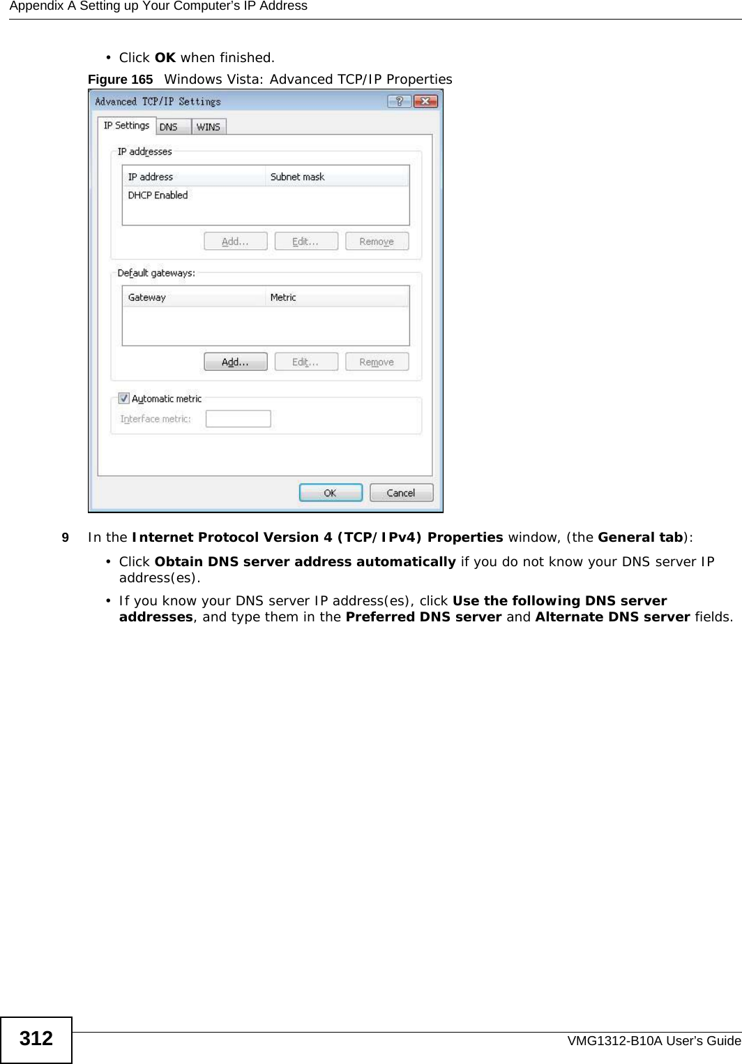 Appendix A Setting up Your Computer’s IP AddressVMG1312-B10A User’s Guide312• Click OK when finished.Figure 165   Windows Vista: Advanced TCP/IP Properties9In the Internet Protocol Version 4 (TCP/IPv4) Properties window, (the General tab):• Click Obtain DNS server address automatically if you do not know your DNS server IP address(es).• If you know your DNS server IP address(es), click Use the following DNS server addresses, and type them in the Preferred DNS server and Alternate DNS server fields. 