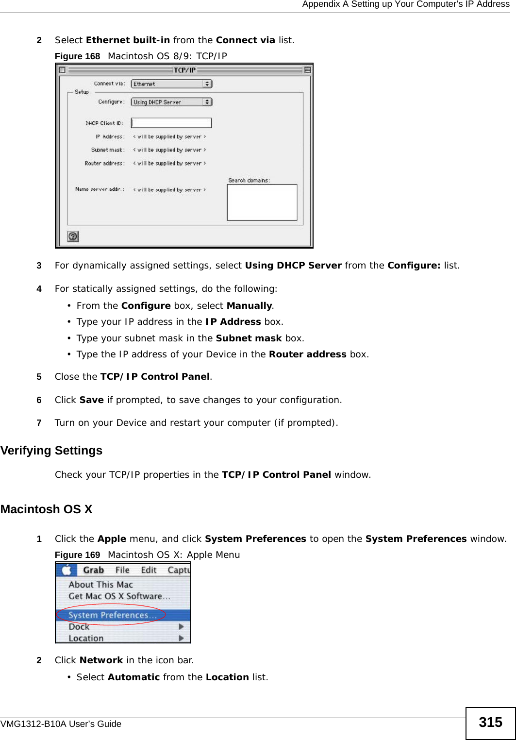  Appendix A Setting up Your Computer’s IP AddressVMG1312-B10A User’s Guide 3152Select Ethernet built-in from the Connect via list.Figure 168   Macintosh OS 8/9: TCP/IP3For dynamically assigned settings, select Using DHCP Server from the Configure: list.4For statically assigned settings, do the following:•From the Configure box, select Manually.• Type your IP address in the IP Address box.• Type your subnet mask in the Subnet mask box.• Type the IP address of your Device in the Router address box.5Close the TCP/IP Control Panel.6Click Save if prompted, to save changes to your configuration.7Turn on your Device and restart your computer (if prompted).Verifying SettingsCheck your TCP/IP properties in the TCP/IP Control Panel window.Macintosh OS X1Click the Apple menu, and click System Preferences to open the System Preferences window.Figure 169   Macintosh OS X: Apple Menu2Click Network in the icon bar.   •Select Automatic from the Location list.