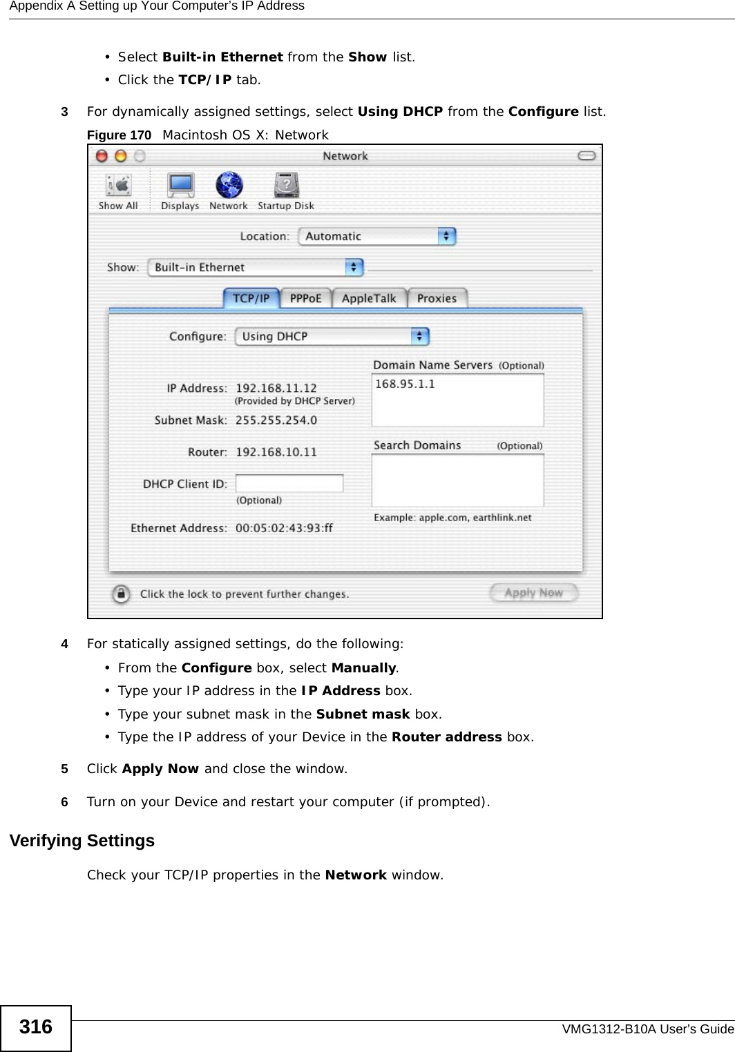 Appendix A Setting up Your Computer’s IP AddressVMG1312-B10A User’s Guide316•Select Built-in Ethernet from the Show list. • Click the TCP/IP tab.3For dynamically assigned settings, select Using DHCP from the Configure list.Figure 170   Macintosh OS X: Network4For statically assigned settings, do the following:•From the Configure box, select Manually.• Type your IP address in the IP Address box.• Type your subnet mask in the Subnet mask box.• Type the IP address of your Device in the Router address box.5Click Apply Now and close the window.6Turn on your Device and restart your computer (if prompted).Verifying SettingsCheck your TCP/IP properties in the Network window.