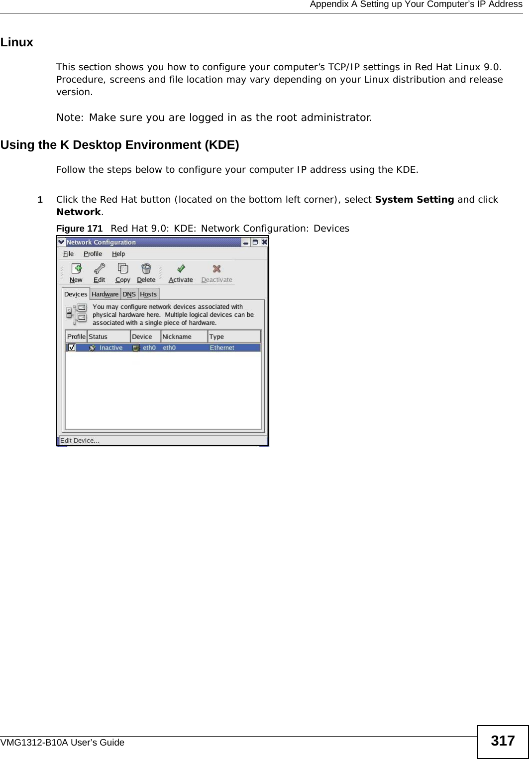  Appendix A Setting up Your Computer’s IP AddressVMG1312-B10A User’s Guide 317Linux This section shows you how to configure your computer’s TCP/IP settings in Red Hat Linux 9.0. Procedure, screens and file location may vary depending on your Linux distribution and release version. Note: Make sure you are logged in as the root administrator. Using the K Desktop Environment (KDE)Follow the steps below to configure your computer IP address using the KDE. 1Click the Red Hat button (located on the bottom left corner), select System Setting and click Network.Figure 171   Red Hat 9.0: KDE: Network Configuration: Devices 