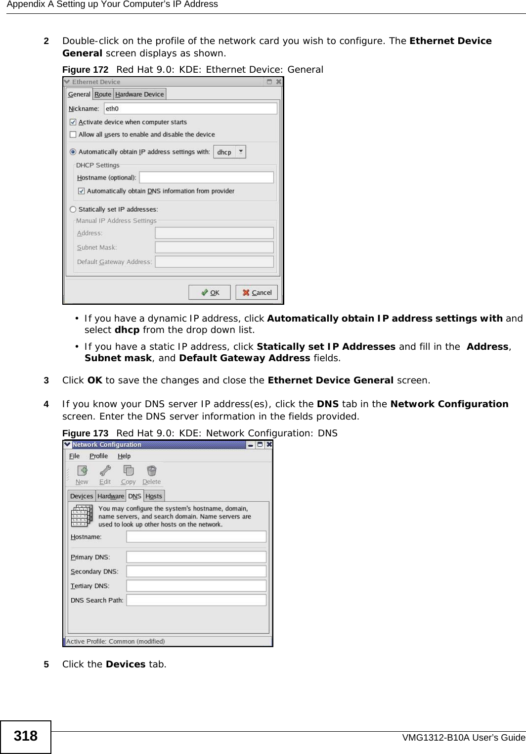 Appendix A Setting up Your Computer’s IP AddressVMG1312-B10A User’s Guide3182Double-click on the profile of the network card you wish to configure. The Ethernet Device General screen displays as shown. Figure 172   Red Hat 9.0: KDE: Ethernet Device: General  • If you have a dynamic IP address, click Automatically obtain IP address settings with and select dhcp from the drop down list. • If you have a static IP address, click Statically set IP Addresses and fill in the  Address, Subnet mask, and Default Gateway Address fields. 3Click OK to save the changes and close the Ethernet Device General screen. 4If you know your DNS server IP address(es), click the DNS tab in the Network Configuration screen. Enter the DNS server information in the fields provided. Figure 173   Red Hat 9.0: KDE: Network Configuration: DNS 5Click the Devices tab. 