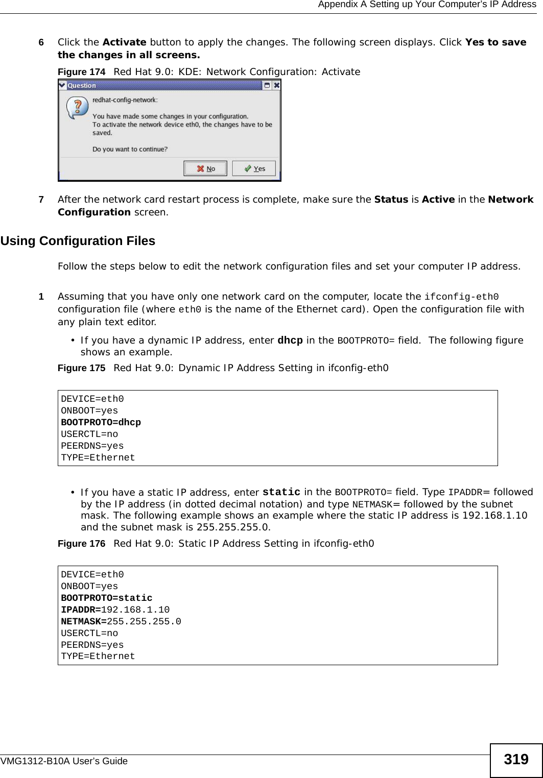  Appendix A Setting up Your Computer’s IP AddressVMG1312-B10A User’s Guide 3196Click the Activate button to apply the changes. The following screen displays. Click Yes to save the changes in all screens.Figure 174   Red Hat 9.0: KDE: Network Configuration: Activate  7After the network card restart process is complete, make sure the Status is Active in the Network Configuration screen.Using Configuration FilesFollow the steps below to edit the network configuration files and set your computer IP address. 1Assuming that you have only one network card on the computer, locate the ifconfig-eth0 configuration file (where eth0 is the name of the Ethernet card). Open the configuration file with any plain text editor.• If you have a dynamic IP address, enter dhcp in the BOOTPROTO= field.  The following figure shows an example. Figure 175   Red Hat 9.0: Dynamic IP Address Setting in ifconfig-eth0  • If you have a static IP address, enter static in the BOOTPROTO= field. Type IPADDR= followed by the IP address (in dotted decimal notation) and type NETMASK= followed by the subnet mask. The following example shows an example where the static IP address is 192.168.1.10 and the subnet mask is 255.255.255.0. Figure 176   Red Hat 9.0: Static IP Address Setting in ifconfig-eth0   DEVICE=eth0ONBOOT=yesBOOTPROTO=dhcpUSERCTL=noPEERDNS=yesTYPE=EthernetDEVICE=eth0ONBOOT=yesBOOTPROTO=staticIPADDR=192.168.1.10NETMASK=255.255.255.0USERCTL=noPEERDNS=yesTYPE=Ethernet