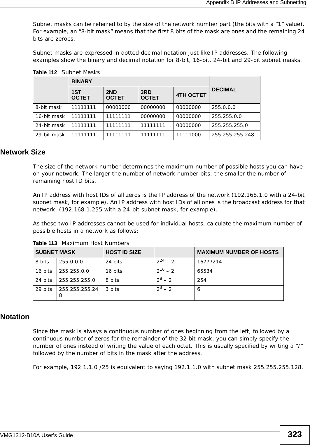  Appendix B IP Addresses and SubnettingVMG1312-B10A User’s Guide 323Subnet masks can be referred to by the size of the network number part (the bits with a “1” value). For example, an “8-bit mask” means that the first 8 bits of the mask are ones and the remaining 24 bits are zeroes.Subnet masks are expressed in dotted decimal notation just like IP addresses. The following examples show the binary and decimal notation for 8-bit, 16-bit, 24-bit and 29-bit subnet masks. Network SizeThe size of the network number determines the maximum number of possible hosts you can have on your network. The larger the number of network number bits, the smaller the number of remaining host ID bits. An IP address with host IDs of all zeros is the IP address of the network (192.168.1.0 with a 24-bit subnet mask, for example). An IP address with host IDs of all ones is the broadcast address for that network  (192.168.1.255 with a 24-bit subnet mask, for example).As these two IP addresses cannot be used for individual hosts, calculate the maximum number of possible hosts in a network as follows:NotationSince the mask is always a continuous number of ones beginning from the left, followed by a continuous number of zeros for the remainder of the 32 bit mask, you can simply specify the number of ones instead of writing the value of each octet. This is usually specified by writing a “/” followed by the number of bits in the mask after the address. For example, 192.1.1.0 /25 is equivalent to saying 192.1.1.0 with subnet mask 255.255.255.128. Table 112   Subnet MasksBINARYDECIMAL1ST OCTET 2ND OCTET 3RD OCTET 4TH OCTET8-bit mask 11111111 00000000 00000000 00000000 255.0.0.016-bit mask 11111111 11111111 00000000 00000000 255.255.0.024-bit mask 11111111 11111111 11111111 00000000 255.255.255.029-bit mask 11111111 11111111 11111111 11111000 255.255.255.248Table 113   Maximum Host NumbersSUBNET MASK HOST ID SIZE MAXIMUM NUMBER OF HOSTS8 bits 255.0.0.0 24 bits 224 – 2 1677721416 bits 255.255.0.0 16 bits 216 – 2 6553424 bits 255.255.255.0 8 bits 28 – 2 25429 bits 255.255.255.2483 bits 23 – 2 6