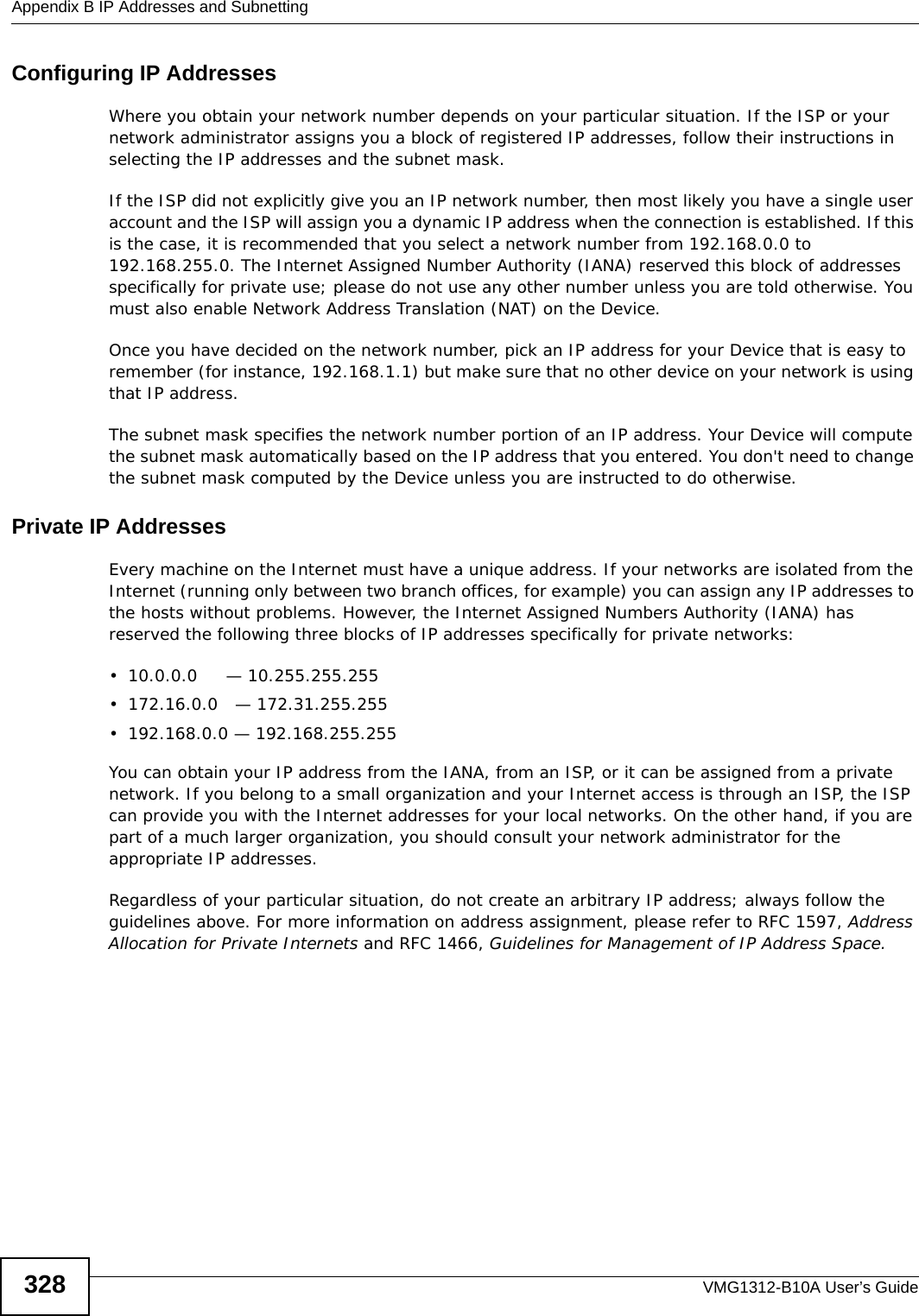 Appendix B IP Addresses and SubnettingVMG1312-B10A User’s Guide328Configuring IP AddressesWhere you obtain your network number depends on your particular situation. If the ISP or your network administrator assigns you a block of registered IP addresses, follow their instructions in selecting the IP addresses and the subnet mask.If the ISP did not explicitly give you an IP network number, then most likely you have a single user account and the ISP will assign you a dynamic IP address when the connection is established. If this is the case, it is recommended that you select a network number from 192.168.0.0 to 192.168.255.0. The Internet Assigned Number Authority (IANA) reserved this block of addresses specifically for private use; please do not use any other number unless you are told otherwise. You must also enable Network Address Translation (NAT) on the Device. Once you have decided on the network number, pick an IP address for your Device that is easy to remember (for instance, 192.168.1.1) but make sure that no other device on your network is using that IP address.The subnet mask specifies the network number portion of an IP address. Your Device will compute the subnet mask automatically based on the IP address that you entered. You don&apos;t need to change the subnet mask computed by the Device unless you are instructed to do otherwise.Private IP AddressesEvery machine on the Internet must have a unique address. If your networks are isolated from the Internet (running only between two branch offices, for example) you can assign any IP addresses to the hosts without problems. However, the Internet Assigned Numbers Authority (IANA) has reserved the following three blocks of IP addresses specifically for private networks:• 10.0.0.0     — 10.255.255.255• 172.16.0.0   — 172.31.255.255• 192.168.0.0 — 192.168.255.255You can obtain your IP address from the IANA, from an ISP, or it can be assigned from a private network. If you belong to a small organization and your Internet access is through an ISP, the ISP can provide you with the Internet addresses for your local networks. On the other hand, if you are part of a much larger organization, you should consult your network administrator for the appropriate IP addresses.Regardless of your particular situation, do not create an arbitrary IP address; always follow the guidelines above. For more information on address assignment, please refer to RFC 1597, Address Allocation for Private Internets and RFC 1466, Guidelines for Management of IP Address Space.