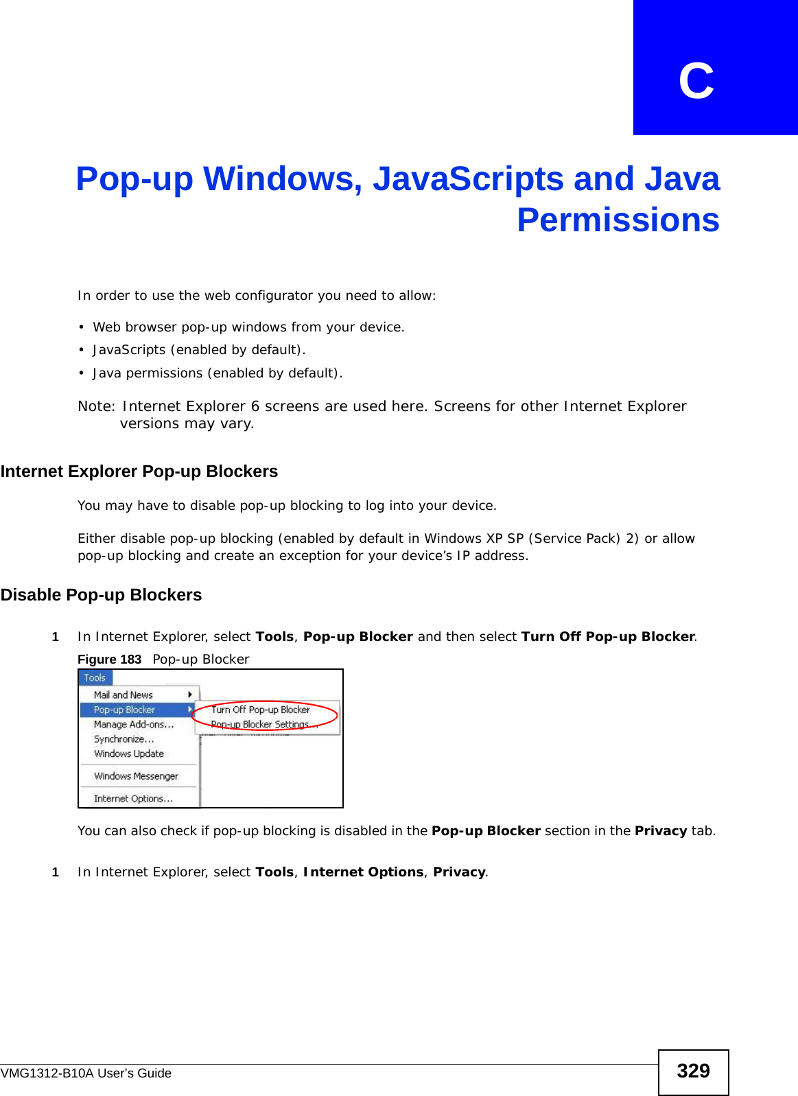 VMG1312-B10A User’s Guide 329APPENDIX   CPop-up Windows, JavaScripts and JavaPermissionsIn order to use the web configurator you need to allow:• Web browser pop-up windows from your device.• JavaScripts (enabled by default).• Java permissions (enabled by default).Note: Internet Explorer 6 screens are used here. Screens for other Internet Explorer versions may vary.Internet Explorer Pop-up BlockersYou may have to disable pop-up blocking to log into your device. Either disable pop-up blocking (enabled by default in Windows XP SP (Service Pack) 2) or allow pop-up blocking and create an exception for your device’s IP address.Disable Pop-up Blockers1In Internet Explorer, select Tools, Pop-up Blocker and then select Turn Off Pop-up Blocker. Figure 183   Pop-up BlockerYou can also check if pop-up blocking is disabled in the Pop-up Blocker section in the Privacy tab. 1In Internet Explorer, select Tools, Internet Options, Privacy.