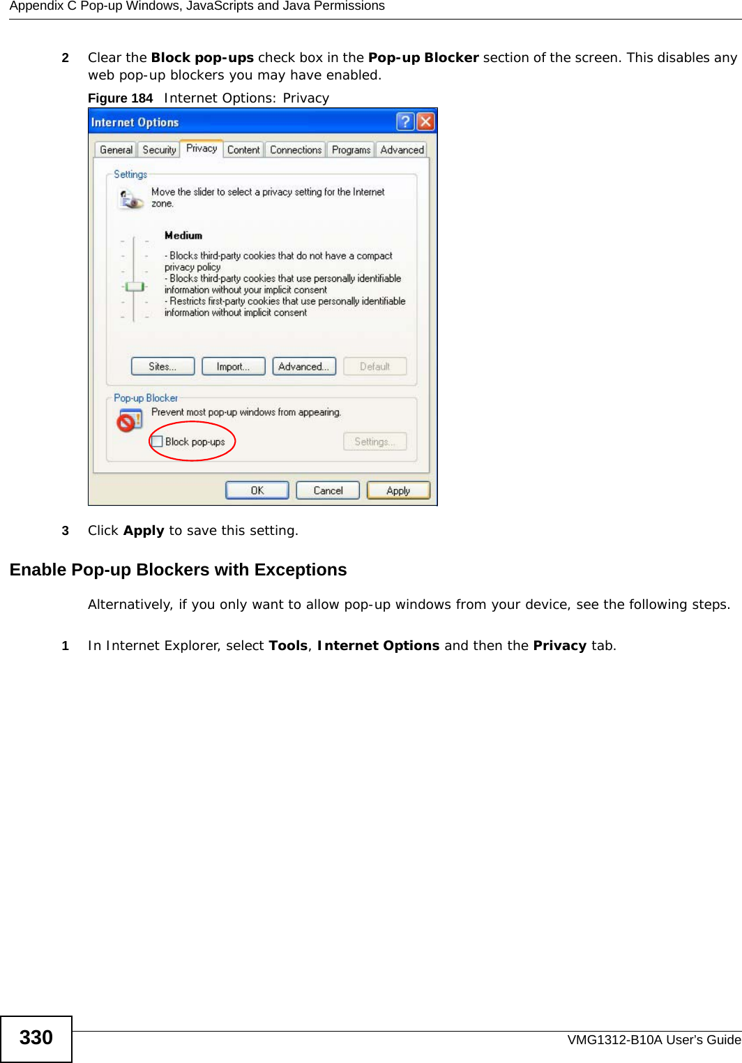 Appendix C Pop-up Windows, JavaScripts and Java PermissionsVMG1312-B10A User’s Guide3302Clear the Block pop-ups check box in the Pop-up Blocker section of the screen. This disables any web pop-up blockers you may have enabled. Figure 184   Internet Options: Privacy3Click Apply to save this setting.Enable Pop-up Blockers with ExceptionsAlternatively, if you only want to allow pop-up windows from your device, see the following steps.1In Internet Explorer, select Tools, Internet Options and then the Privacy tab. 