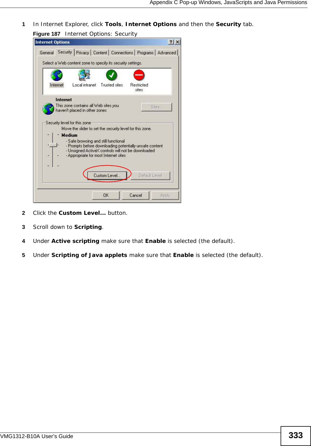  Appendix C Pop-up Windows, JavaScripts and Java PermissionsVMG1312-B10A User’s Guide 3331In Internet Explorer, click Tools, Internet Options and then the Security tab. Figure 187   Internet Options: Security 2Click the Custom Level... button. 3Scroll down to Scripting. 4Under Active scripting make sure that Enable is selected (the default).5Under Scripting of Java applets make sure that Enable is selected (the default). 