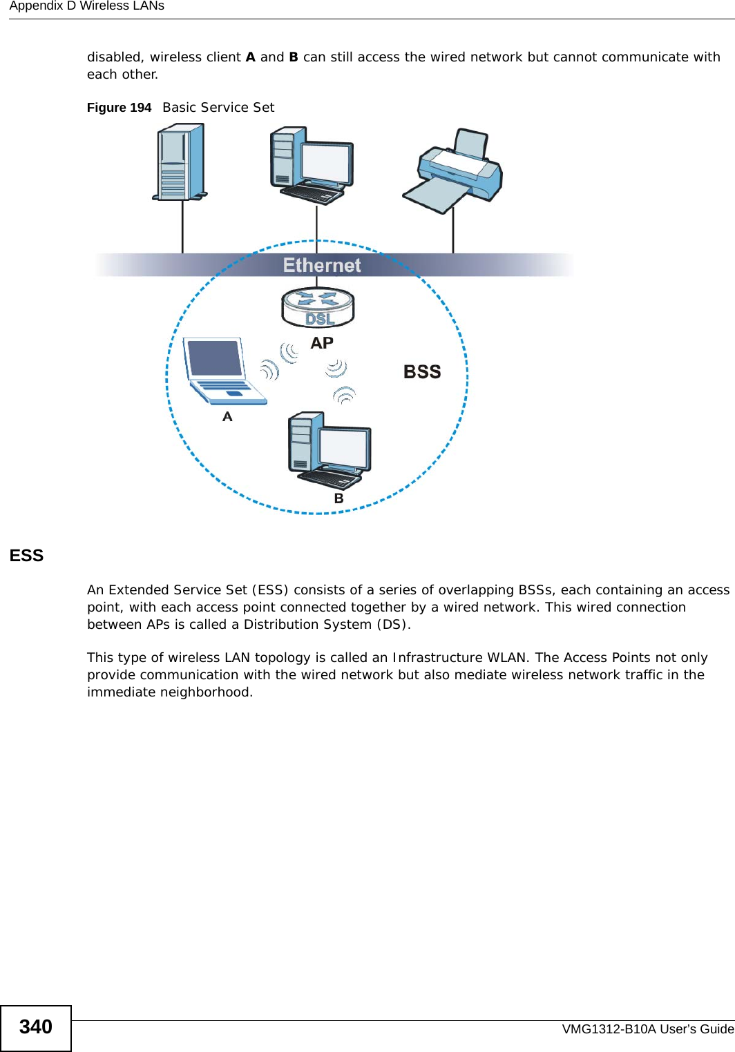 Appendix D Wireless LANsVMG1312-B10A User’s Guide340disabled, wireless client A and B can still access the wired network but cannot communicate with each other.Figure 194   Basic Service SetESSAn Extended Service Set (ESS) consists of a series of overlapping BSSs, each containing an access point, with each access point connected together by a wired network. This wired connection between APs is called a Distribution System (DS).This type of wireless LAN topology is called an Infrastructure WLAN. The Access Points not only provide communication with the wired network but also mediate wireless network traffic in the immediate neighborhood. 