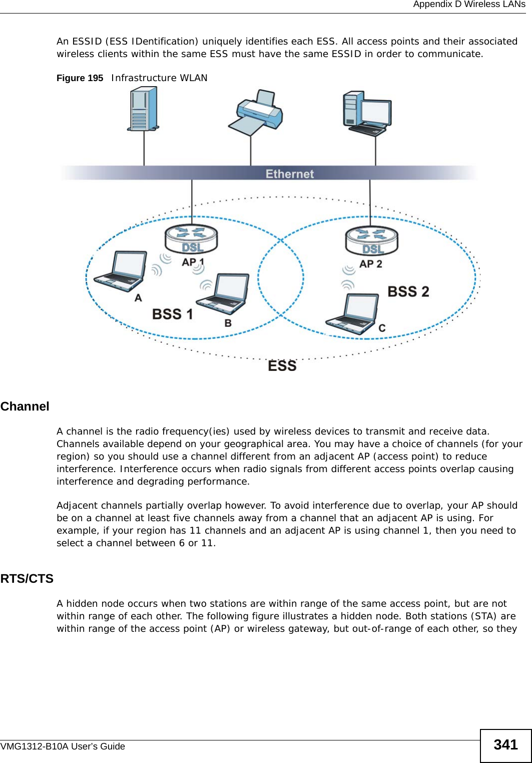  Appendix D Wireless LANsVMG1312-B10A User’s Guide 341An ESSID (ESS IDentification) uniquely identifies each ESS. All access points and their associated wireless clients within the same ESS must have the same ESSID in order to communicate.Figure 195   Infrastructure WLANChannelA channel is the radio frequency(ies) used by wireless devices to transmit and receive data. Channels available depend on your geographical area. You may have a choice of channels (for your region) so you should use a channel different from an adjacent AP (access point) to reduce interference. Interference occurs when radio signals from different access points overlap causing interference and degrading performance.Adjacent channels partially overlap however. To avoid interference due to overlap, your AP should be on a channel at least five channels away from a channel that an adjacent AP is using. For example, if your region has 11 channels and an adjacent AP is using channel 1, then you need to select a channel between 6 or 11.RTS/CTSA hidden node occurs when two stations are within range of the same access point, but are not within range of each other. The following figure illustrates a hidden node. Both stations (STA) are within range of the access point (AP) or wireless gateway, but out-of-range of each other, so they 