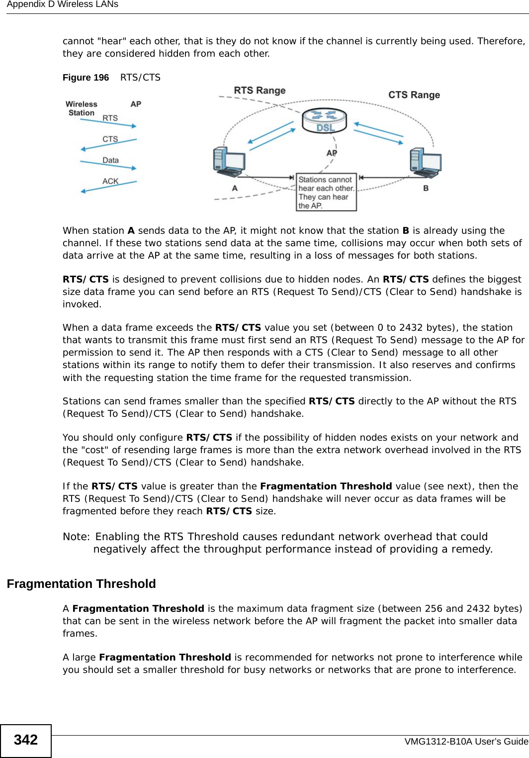 Appendix D Wireless LANsVMG1312-B10A User’s Guide342cannot &quot;hear&quot; each other, that is they do not know if the channel is currently being used. Therefore, they are considered hidden from each other. Figure 196    RTS/CTSWhen station A sends data to the AP, it might not know that the station B is already using the channel. If these two stations send data at the same time, collisions may occur when both sets of data arrive at the AP at the same time, resulting in a loss of messages for both stations.RTS/CTS is designed to prevent collisions due to hidden nodes. An RTS/CTS defines the biggest size data frame you can send before an RTS (Request To Send)/CTS (Clear to Send) handshake is invoked.When a data frame exceeds the RTS/CTS value you set (between 0 to 2432 bytes), the station that wants to transmit this frame must first send an RTS (Request To Send) message to the AP for permission to send it. The AP then responds with a CTS (Clear to Send) message to all other stations within its range to notify them to defer their transmission. It also reserves and confirms with the requesting station the time frame for the requested transmission.Stations can send frames smaller than the specified RTS/CTS directly to the AP without the RTS (Request To Send)/CTS (Clear to Send) handshake. You should only configure RTS/CTS if the possibility of hidden nodes exists on your network and the &quot;cost&quot; of resending large frames is more than the extra network overhead involved in the RTS (Request To Send)/CTS (Clear to Send) handshake. If the RTS/CTS value is greater than the Fragmentation Threshold value (see next), then the RTS (Request To Send)/CTS (Clear to Send) handshake will never occur as data frames will be fragmented before they reach RTS/CTS size. Note: Enabling the RTS Threshold causes redundant network overhead that could negatively affect the throughput performance instead of providing a remedy.Fragmentation ThresholdA Fragmentation Threshold is the maximum data fragment size (between 256 and 2432 bytes) that can be sent in the wireless network before the AP will fragment the packet into smaller data frames.A large Fragmentation Threshold is recommended for networks not prone to interference while you should set a smaller threshold for busy networks or networks that are prone to interference.