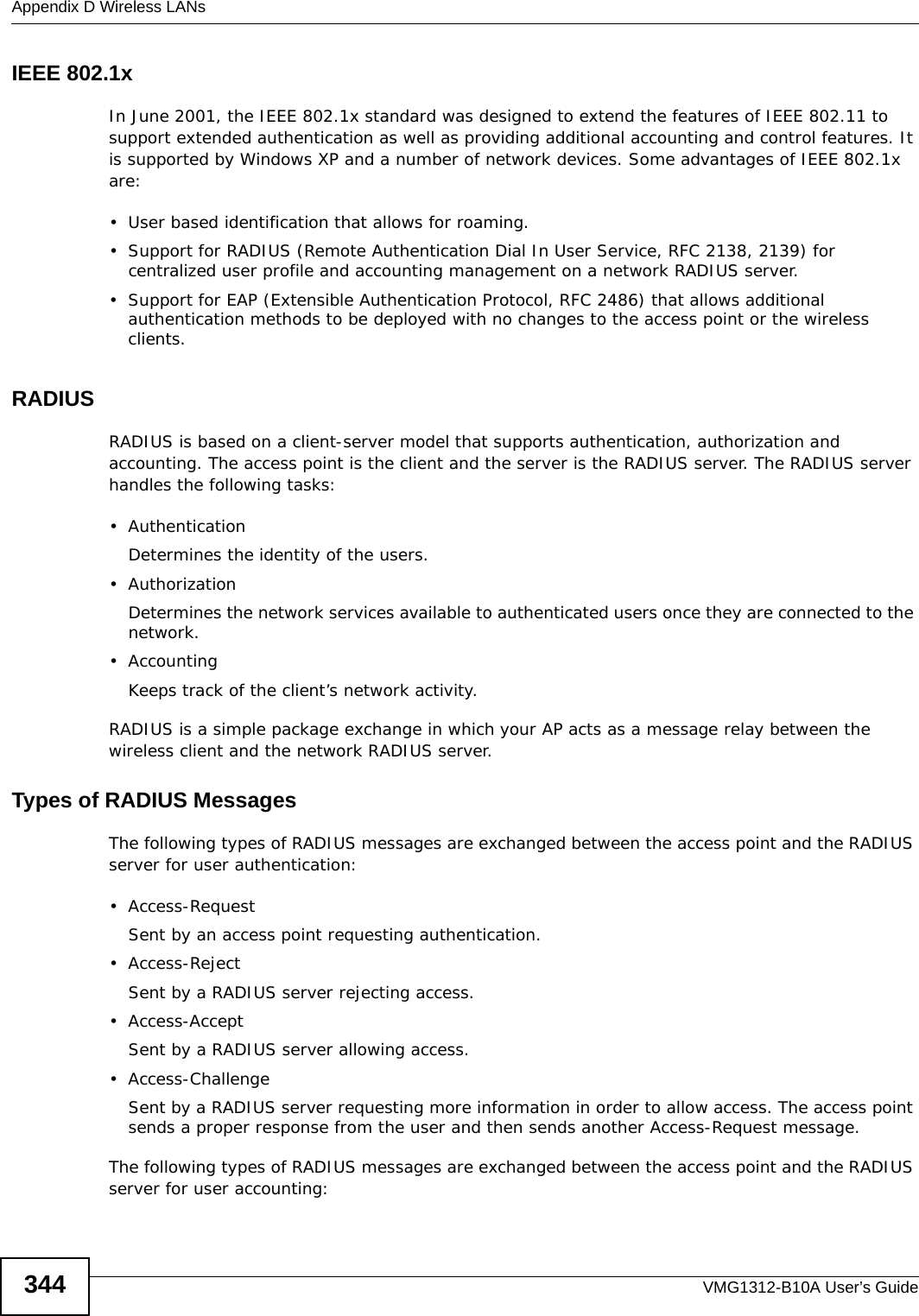 Appendix D Wireless LANsVMG1312-B10A User’s Guide344IEEE 802.1xIn June 2001, the IEEE 802.1x standard was designed to extend the features of IEEE 802.11 to support extended authentication as well as providing additional accounting and control features. It is supported by Windows XP and a number of network devices. Some advantages of IEEE 802.1x are:• User based identification that allows for roaming.• Support for RADIUS (Remote Authentication Dial In User Service, RFC 2138, 2139) for centralized user profile and accounting management on a network RADIUS server. • Support for EAP (Extensible Authentication Protocol, RFC 2486) that allows additional authentication methods to be deployed with no changes to the access point or the wireless clients. RADIUSRADIUS is based on a client-server model that supports authentication, authorization and accounting. The access point is the client and the server is the RADIUS server. The RADIUS server handles the following tasks:• Authentication Determines the identity of the users.•AuthorizationDetermines the network services available to authenticated users once they are connected to the network.• AccountingKeeps track of the client’s network activity. RADIUS is a simple package exchange in which your AP acts as a message relay between the wireless client and the network RADIUS server. Types of RADIUS MessagesThe following types of RADIUS messages are exchanged between the access point and the RADIUS server for user authentication:• Access-RequestSent by an access point requesting authentication.• Access-RejectSent by a RADIUS server rejecting access.• Access-AcceptSent by a RADIUS server allowing access. • Access-ChallengeSent by a RADIUS server requesting more information in order to allow access. The access point sends a proper response from the user and then sends another Access-Request message. The following types of RADIUS messages are exchanged between the access point and the RADIUS server for user accounting: