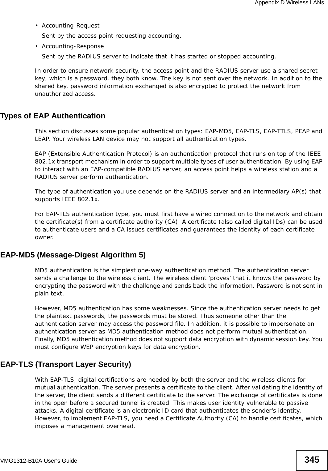  Appendix D Wireless LANsVMG1312-B10A User’s Guide 345• Accounting-RequestSent by the access point requesting accounting.• Accounting-ResponseSent by the RADIUS server to indicate that it has started or stopped accounting. In order to ensure network security, the access point and the RADIUS server use a shared secret key, which is a password, they both know. The key is not sent over the network. In addition to the shared key, password information exchanged is also encrypted to protect the network from unauthorized access. Types of EAP Authentication This section discusses some popular authentication types: EAP-MD5, EAP-TLS, EAP-TTLS, PEAP and LEAP. Your wireless LAN device may not support all authentication types. EAP (Extensible Authentication Protocol) is an authentication protocol that runs on top of the IEEE 802.1x transport mechanism in order to support multiple types of user authentication. By using EAP to interact with an EAP-compatible RADIUS server, an access point helps a wireless station and a RADIUS server perform authentication. The type of authentication you use depends on the RADIUS server and an intermediary AP(s) that supports IEEE 802.1x. For EAP-TLS authentication type, you must first have a wired connection to the network and obtain the certificate(s) from a certificate authority (CA). A certificate (also called digital IDs) can be used to authenticate users and a CA issues certificates and guarantees the identity of each certificate owner.EAP-MD5 (Message-Digest Algorithm 5)MD5 authentication is the simplest one-way authentication method. The authentication server sends a challenge to the wireless client. The wireless client ‘proves’ that it knows the password by encrypting the password with the challenge and sends back the information. Password is not sent in plain text. However, MD5 authentication has some weaknesses. Since the authentication server needs to get the plaintext passwords, the passwords must be stored. Thus someone other than the authentication server may access the password file. In addition, it is possible to impersonate an authentication server as MD5 authentication method does not perform mutual authentication. Finally, MD5 authentication method does not support data encryption with dynamic session key. You must configure WEP encryption keys for data encryption. EAP-TLS (Transport Layer Security)With EAP-TLS, digital certifications are needed by both the server and the wireless clients for mutual authentication. The server presents a certificate to the client. After validating the identity of the server, the client sends a different certificate to the server. The exchange of certificates is done in the open before a secured tunnel is created. This makes user identity vulnerable to passive attacks. A digital certificate is an electronic ID card that authenticates the sender’s identity. However, to implement EAP-TLS, you need a Certificate Authority (CA) to handle certificates, which imposes a management overhead. 