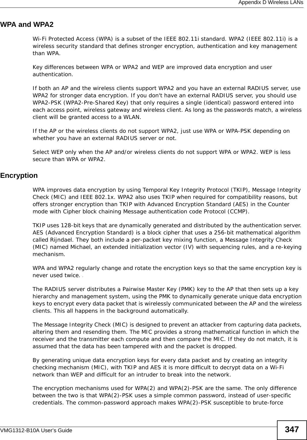  Appendix D Wireless LANsVMG1312-B10A User’s Guide 347WPA and WPA2Wi-Fi Protected Access (WPA) is a subset of the IEEE 802.11i standard. WPA2 (IEEE 802.11i) is a wireless security standard that defines stronger encryption, authentication and key management than WPA. Key differences between WPA or WPA2 and WEP are improved data encryption and user authentication.If both an AP and the wireless clients support WPA2 and you have an external RADIUS server, use WPA2 for stronger data encryption. If you don&apos;t have an external RADIUS server, you should use WPA2-PSK (WPA2-Pre-Shared Key) that only requires a single (identical) password entered into each access point, wireless gateway and wireless client. As long as the passwords match, a wireless client will be granted access to a WLAN. If the AP or the wireless clients do not support WPA2, just use WPA or WPA-PSK depending on whether you have an external RADIUS server or not.Select WEP only when the AP and/or wireless clients do not support WPA or WPA2. WEP is less secure than WPA or WPA2.Encryption WPA improves data encryption by using Temporal Key Integrity Protocol (TKIP), Message Integrity Check (MIC) and IEEE 802.1x. WPA2 also uses TKIP when required for compatibility reasons, but offers stronger encryption than TKIP with Advanced Encryption Standard (AES) in the Counter mode with Cipher block chaining Message authentication code Protocol (CCMP).TKIP uses 128-bit keys that are dynamically generated and distributed by the authentication server. AES (Advanced Encryption Standard) is a block cipher that uses a 256-bit mathematical algorithm called Rijndael. They both include a per-packet key mixing function, a Message Integrity Check (MIC) named Michael, an extended initialization vector (IV) with sequencing rules, and a re-keying mechanism.WPA and WPA2 regularly change and rotate the encryption keys so that the same encryption key is never used twice. The RADIUS server distributes a Pairwise Master Key (PMK) key to the AP that then sets up a key hierarchy and management system, using the PMK to dynamically generate unique data encryption keys to encrypt every data packet that is wirelessly communicated between the AP and the wireless clients. This all happens in the background automatically.The Message Integrity Check (MIC) is designed to prevent an attacker from capturing data packets, altering them and resending them. The MIC provides a strong mathematical function in which the receiver and the transmitter each compute and then compare the MIC. If they do not match, it is assumed that the data has been tampered with and the packet is dropped. By generating unique data encryption keys for every data packet and by creating an integrity checking mechanism (MIC), with TKIP and AES it is more difficult to decrypt data on a Wi-Fi network than WEP and difficult for an intruder to break into the network. The encryption mechanisms used for WPA(2) and WPA(2)-PSK are the same. The only difference between the two is that WPA(2)-PSK uses a simple common password, instead of user-specific credentials. The common-password approach makes WPA(2)-PSK susceptible to brute-force 