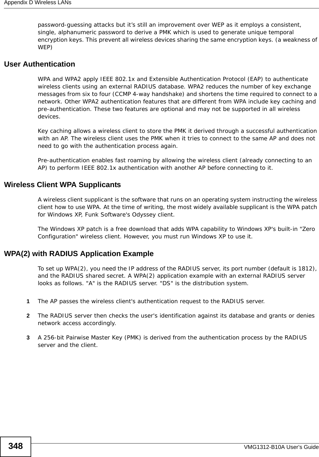 Appendix D Wireless LANsVMG1312-B10A User’s Guide348password-guessing attacks but it’s still an improvement over WEP as it employs a consistent, single, alphanumeric password to derive a PMK which is used to generate unique temporal encryption keys. This prevent all wireless devices sharing the same encryption keys. (a weakness of WEP)User Authentication WPA and WPA2 apply IEEE 802.1x and Extensible Authentication Protocol (EAP) to authenticate wireless clients using an external RADIUS database. WPA2 reduces the number of key exchange messages from six to four (CCMP 4-way handshake) and shortens the time required to connect to a network. Other WPA2 authentication features that are different from WPA include key caching and pre-authentication. These two features are optional and may not be supported in all wireless devices.Key caching allows a wireless client to store the PMK it derived through a successful authentication with an AP. The wireless client uses the PMK when it tries to connect to the same AP and does not need to go with the authentication process again.Pre-authentication enables fast roaming by allowing the wireless client (already connecting to an AP) to perform IEEE 802.1x authentication with another AP before connecting to it.Wireless Client WPA SupplicantsA wireless client supplicant is the software that runs on an operating system instructing the wireless client how to use WPA. At the time of writing, the most widely available supplicant is the WPA patch for Windows XP, Funk Software&apos;s Odyssey client. The Windows XP patch is a free download that adds WPA capability to Windows XP&apos;s built-in &quot;Zero Configuration&quot; wireless client. However, you must run Windows XP to use it. WPA(2) with RADIUS Application ExampleTo set up WPA(2), you need the IP address of the RADIUS server, its port number (default is 1812), and the RADIUS shared secret. A WPA(2) application example with an external RADIUS server looks as follows. &quot;A&quot; is the RADIUS server. &quot;DS&quot; is the distribution system.1The AP passes the wireless client&apos;s authentication request to the RADIUS server.2The RADIUS server then checks the user&apos;s identification against its database and grants or denies network access accordingly.3A 256-bit Pairwise Master Key (PMK) is derived from the authentication process by the RADIUS server and the client.