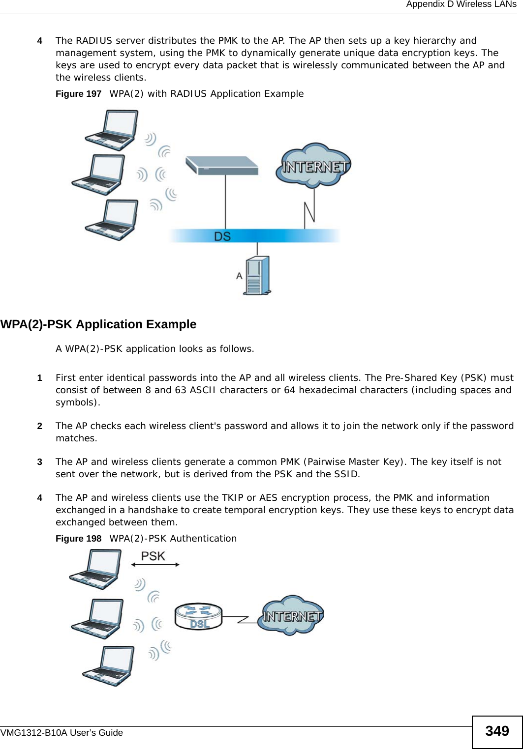  Appendix D Wireless LANsVMG1312-B10A User’s Guide 3494The RADIUS server distributes the PMK to the AP. The AP then sets up a key hierarchy and management system, using the PMK to dynamically generate unique data encryption keys. The keys are used to encrypt every data packet that is wirelessly communicated between the AP and the wireless clients.Figure 197   WPA(2) with RADIUS Application ExampleWPA(2)-PSK Application ExampleA WPA(2)-PSK application looks as follows.1First enter identical passwords into the AP and all wireless clients. The Pre-Shared Key (PSK) must consist of between 8 and 63 ASCII characters or 64 hexadecimal characters (including spaces and symbols).2The AP checks each wireless client&apos;s password and allows it to join the network only if the password matches.3The AP and wireless clients generate a common PMK (Pairwise Master Key). The key itself is not sent over the network, but is derived from the PSK and the SSID. 4The AP and wireless clients use the TKIP or AES encryption process, the PMK and information exchanged in a handshake to create temporal encryption keys. They use these keys to encrypt data exchanged between them.Figure 198   WPA(2)-PSK Authentication