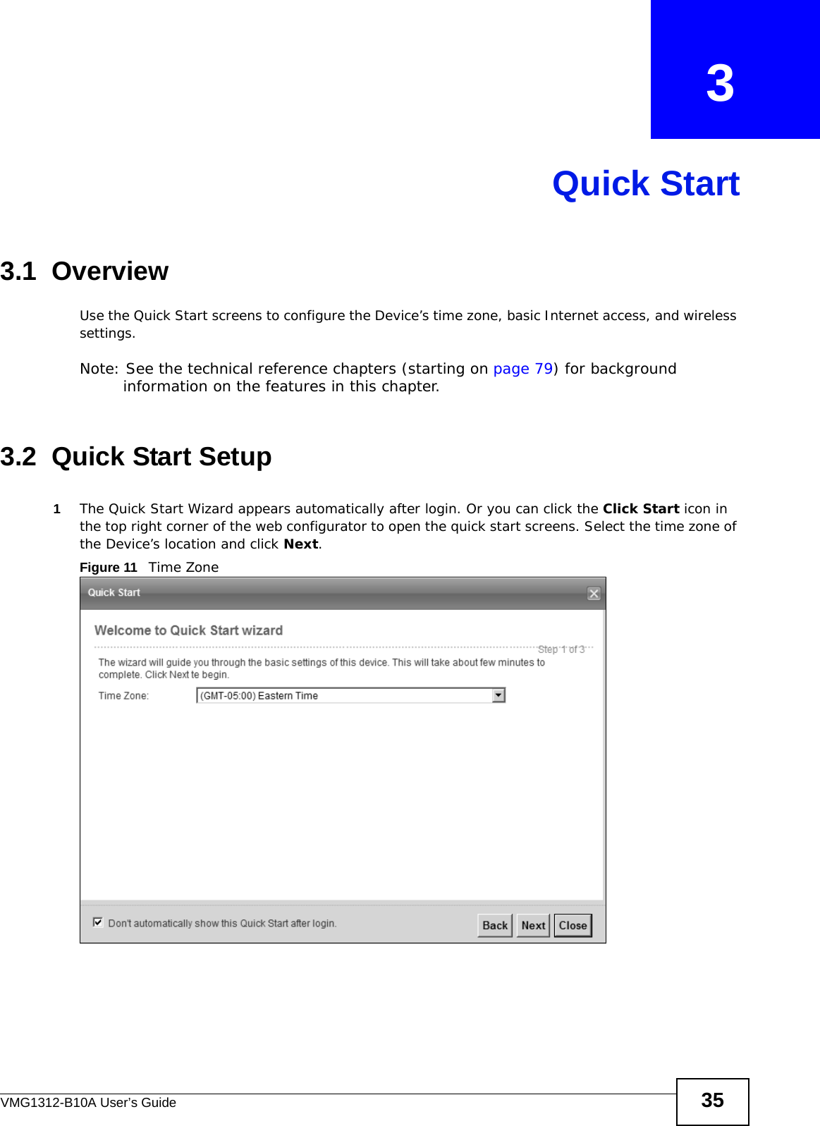 VMG1312-B10A User’s Guide 35CHAPTER   3Quick Start3.1  OverviewUse the Quick Start screens to configure the Device’s time zone, basic Internet access, and wireless settings.Note: See the technical reference chapters (starting on page 79) for background information on the features in this chapter.3.2  Quick Start Setup1The Quick Start Wizard appears automatically after login. Or you can click the Click Start icon in the top right corner of the web configurator to open the quick start screens. Select the time zone of the Device’s location and click Next. Figure 11   Time Zone 