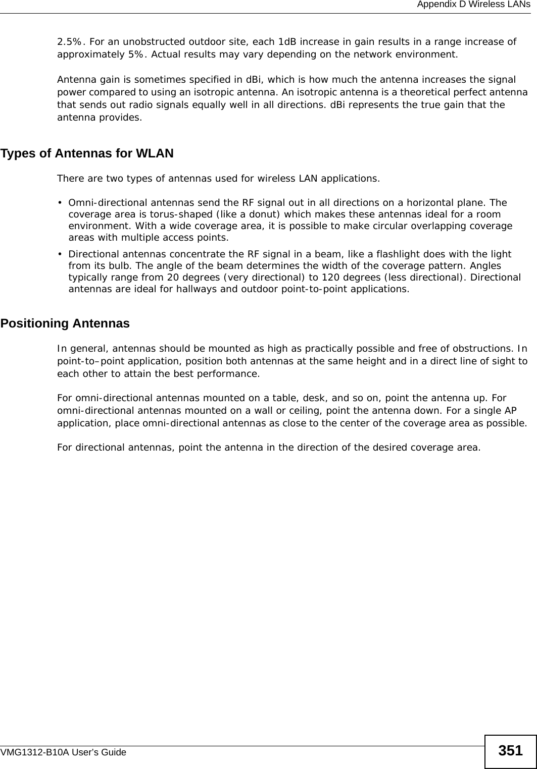  Appendix D Wireless LANsVMG1312-B10A User’s Guide 3512.5%. For an unobstructed outdoor site, each 1dB increase in gain results in a range increase of approximately 5%. Actual results may vary depending on the network environment. Antenna gain is sometimes specified in dBi, which is how much the antenna increases the signal power compared to using an isotropic antenna. An isotropic antenna is a theoretical perfect antenna that sends out radio signals equally well in all directions. dBi represents the true gain that the antenna provides.   Types of Antennas for WLANThere are two types of antennas used for wireless LAN applications.• Omni-directional antennas send the RF signal out in all directions on a horizontal plane. The coverage area is torus-shaped (like a donut) which makes these antennas ideal for a room environment. With a wide coverage area, it is possible to make circular overlapping coverage areas with multiple access points. • Directional antennas concentrate the RF signal in a beam, like a flashlight does with the light from its bulb. The angle of the beam determines the width of the coverage pattern. Angles typically range from 20 degrees (very directional) to 120 degrees (less directional). Directional antennas are ideal for hallways and outdoor point-to-point applications.Positioning AntennasIn general, antennas should be mounted as high as practically possible and free of obstructions. In point-to–point application, position both antennas at the same height and in a direct line of sight to each other to attain the best performance. For omni-directional antennas mounted on a table, desk, and so on, point the antenna up. For omni-directional antennas mounted on a wall or ceiling, point the antenna down. For a single AP application, place omni-directional antennas as close to the center of the coverage area as possible. For directional antennas, point the antenna in the direction of the desired coverage area.