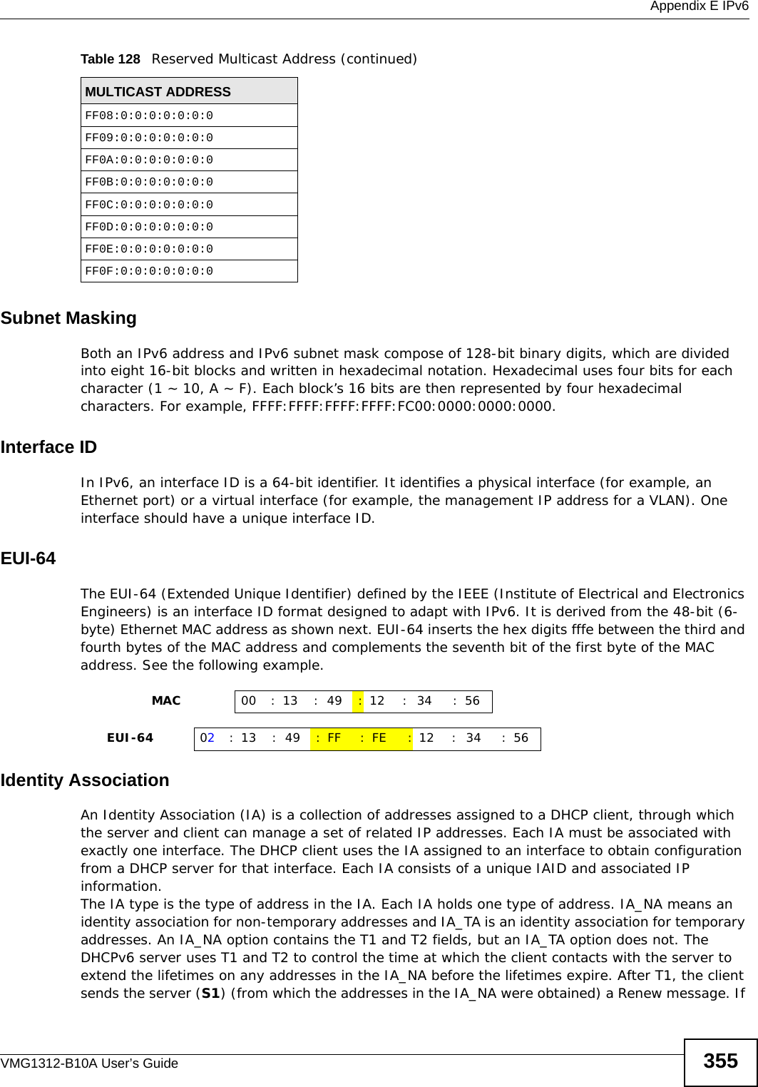  Appendix E IPv6VMG1312-B10A User’s Guide 355Subnet MaskingBoth an IPv6 address and IPv6 subnet mask compose of 128-bit binary digits, which are divided into eight 16-bit blocks and written in hexadecimal notation. Hexadecimal uses four bits for each character (1 ~ 10, A ~ F). Each block’s 16 bits are then represented by four hexadecimal characters. For example, FFFF:FFFF:FFFF:FFFF:FC00:0000:0000:0000.Interface IDIn IPv6, an interface ID is a 64-bit identifier. It identifies a physical interface (for example, an Ethernet port) or a virtual interface (for example, the management IP address for a VLAN). One interface should have a unique interface ID.EUI-64The EUI-64 (Extended Unique Identifier) defined by the IEEE (Institute of Electrical and Electronics Engineers) is an interface ID format designed to adapt with IPv6. It is derived from the 48-bit (6-byte) Ethernet MAC address as shown next. EUI-64 inserts the hex digits fffe between the third and fourth bytes of the MAC address and complements the seventh bit of the first byte of the MAC address. See the following example. Identity AssociationAn Identity Association (IA) is a collection of addresses assigned to a DHCP client, through which the server and client can manage a set of related IP addresses. Each IA must be associated with exactly one interface. The DHCP client uses the IA assigned to an interface to obtain configuration from a DHCP server for that interface. Each IA consists of a unique IAID and associated IP information.The IA type is the type of address in the IA. Each IA holds one type of address. IA_NA means an identity association for non-temporary addresses and IA_TA is an identity association for temporary addresses. An IA_NA option contains the T1 and T2 fields, but an IA_TA option does not. The DHCPv6 server uses T1 and T2 to control the time at which the client contacts with the server to extend the lifetimes on any addresses in the IA_NA before the lifetimes expire. After T1, the client sends the server (S1) (from which the addresses in the IA_NA were obtained) a Renew message. If FF08:0:0:0:0:0:0:0FF09:0:0:0:0:0:0:0FF0A:0:0:0:0:0:0:0FF0B:0:0:0:0:0:0:0FF0C:0:0:0:0:0:0:0FF0D:0:0:0:0:0:0:0FF0E:0:0:0:0:0:0:0FF0F:0:0:0:0:0:0:0Table 128   Reserved Multicast Address (continued)MULTICAST ADDRESS                MAC 00 : 13 : 49 :12 : 34 :56     EUI-64 02:13 :49 :FF :FE :12 : 34 :56