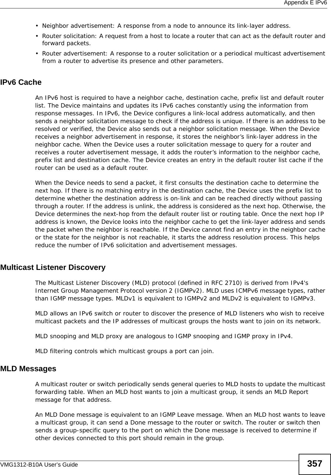  Appendix E IPv6VMG1312-B10A User’s Guide 357• Neighbor advertisement: A response from a node to announce its link-layer address.• Router solicitation: A request from a host to locate a router that can act as the default router and forward packets.• Router advertisement: A response to a router solicitation or a periodical multicast advertisement from a router to advertise its presence and other parameters.IPv6 CacheAn IPv6 host is required to have a neighbor cache, destination cache, prefix list and default router list. The Device maintains and updates its IPv6 caches constantly using the information from response messages. In IPv6, the Device configures a link-local address automatically, and then sends a neighbor solicitation message to check if the address is unique. If there is an address to be resolved or verified, the Device also sends out a neighbor solicitation message. When the Device receives a neighbor advertisement in response, it stores the neighbor’s link-layer address in the neighbor cache. When the Device uses a router solicitation message to query for a router and receives a router advertisement message, it adds the router’s information to the neighbor cache, prefix list and destination cache. The Device creates an entry in the default router list cache if the router can be used as a default router.When the Device needs to send a packet, it first consults the destination cache to determine the next hop. If there is no matching entry in the destination cache, the Device uses the prefix list to determine whether the destination address is on-link and can be reached directly without passing through a router. If the address is unlink, the address is considered as the next hop. Otherwise, the Device determines the next-hop from the default router list or routing table. Once the next hop IP address is known, the Device looks into the neighbor cache to get the link-layer address and sends the packet when the neighbor is reachable. If the Device cannot find an entry in the neighbor cache or the state for the neighbor is not reachable, it starts the address resolution process. This helps reduce the number of IPv6 solicitation and advertisement messages.Multicast Listener DiscoveryThe Multicast Listener Discovery (MLD) protocol (defined in RFC 2710) is derived from IPv4&apos;s Internet Group Management Protocol version 2 (IGMPv2). MLD uses ICMPv6 message types, rather than IGMP message types. MLDv1 is equivalent to IGMPv2 and MLDv2 is equivalent to IGMPv3.MLD allows an IPv6 switch or router to discover the presence of MLD listeners who wish to receive multicast packets and the IP addresses of multicast groups the hosts want to join on its network. MLD snooping and MLD proxy are analogous to IGMP snooping and IGMP proxy in IPv4. MLD filtering controls which multicast groups a port can join.MLD MessagesA multicast router or switch periodically sends general queries to MLD hosts to update the multicast forwarding table. When an MLD host wants to join a multicast group, it sends an MLD Report message for that address.An MLD Done message is equivalent to an IGMP Leave message. When an MLD host wants to leave a multicast group, it can send a Done message to the router or switch. The router or switch then sends a group-specific query to the port on which the Done message is received to determine if other devices connected to this port should remain in the group.