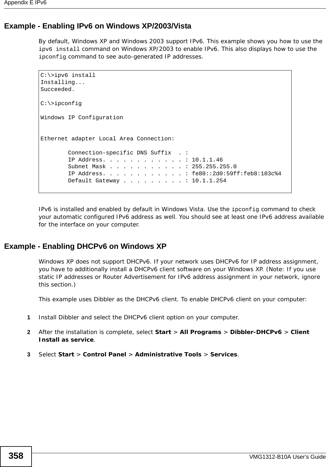 Appendix E IPv6VMG1312-B10A User’s Guide358Example - Enabling IPv6 on Windows XP/2003/VistaBy default, Windows XP and Windows 2003 support IPv6. This example shows you how to use the ipv6 install command on Windows XP/2003 to enable IPv6. This also displays how to use the ipconfig command to see auto-generated IP addresses.IPv6 is installed and enabled by default in Windows Vista. Use the ipconfig command to check your automatic configured IPv6 address as well. You should see at least one IPv6 address available for the interface on your computer.Example - Enabling DHCPv6 on Windows XPWindows XP does not support DHCPv6. If your network uses DHCPv6 for IP address assignment, you have to additionally install a DHCPv6 client software on your Windows XP. (Note: If you use static IP addresses or Router Advertisement for IPv6 address assignment in your network, ignore this section.)This example uses Dibbler as the DHCPv6 client. To enable DHCPv6 client on your computer:1Install Dibbler and select the DHCPv6 client option on your computer.2After the installation is complete, select Start &gt; All Programs &gt; Dibbler-DHCPv6 &gt; Client Install as service.3Select Start &gt; Control Panel &gt; Administrative Tools &gt; Services.C:\&gt;ipv6 installInstalling...Succeeded.C:\&gt;ipconfigWindows IP ConfigurationEthernet adapter Local Area Connection:        Connection-specific DNS Suffix  . :         IP Address. . . . . . . . . . . . : 10.1.1.46        Subnet Mask . . . . . . . . . . . : 255.255.255.0        IP Address. . . . . . . . . . . . : fe80::2d0:59ff:feb8:103c%4        Default Gateway . . . . . . . . . : 10.1.1.254