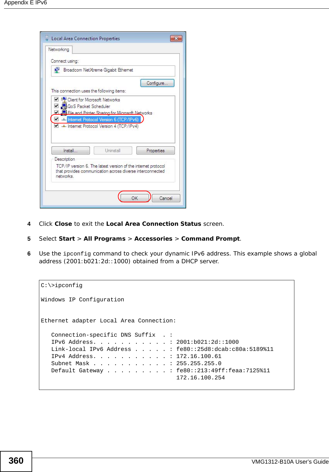 Appendix E IPv6VMG1312-B10A User’s Guide3604Click Close to exit the Local Area Connection Status screen.5Select Start &gt; All Programs &gt; Accessories &gt; Command Prompt.6Use the ipconfig command to check your dynamic IPv6 address. This example shows a global address (2001:b021:2d::1000) obtained from a DHCP server.C:\&gt;ipconfigWindows IP ConfigurationEthernet adapter Local Area Connection:   Connection-specific DNS Suffix  . :    IPv6 Address. . . . . . . . . . . : 2001:b021:2d::1000   Link-local IPv6 Address . . . . . : fe80::25d8:dcab:c80a:5189%11   IPv4 Address. . . . . . . . . . . : 172.16.100.61   Subnet Mask . . . . . . . . . . . : 255.255.255.0   Default Gateway . . . . . . . . . : fe80::213:49ff:feaa:7125%11                                       172.16.100.254