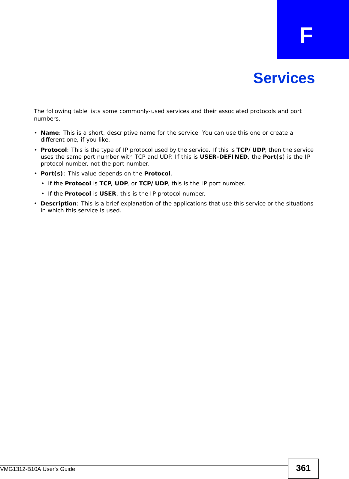 VMG1312-B10A User’s Guide 361APPENDIX   FServicesThe following table lists some commonly-used services and their associated protocols and port numbers.•Name: This is a short, descriptive name for the service. You can use this one or create a different one, if you like.•Protocol: This is the type of IP protocol used by the service. If this is TCP/UDP, then the service uses the same port number with TCP and UDP. If this is USER-DEFINED, the Port(s) is the IP protocol number, not the port number.•Port(s): This value depends on the Protocol.•If the Protocol is TCP, UDP, or TCP/UDP, this is the IP port number.•If the Protocol is USER, this is the IP protocol number.•Description: This is a brief explanation of the applications that use this service or the situations in which this service is used.