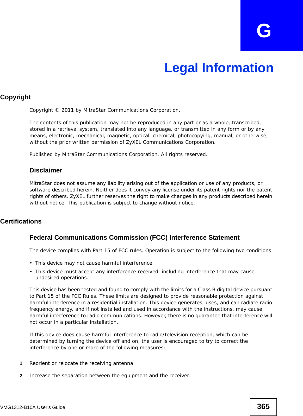 VMG1312-B10A User’s Guide 365APPENDIX   GLegal InformationCopyrightCopyright © 2011 by MitraStar Communications Corporation.The contents of this publication may not be reproduced in any part or as a whole, transcribed, stored in a retrieval system, translated into any language, or transmitted in any form or by any means, electronic, mechanical, magnetic, optical, chemical, photocopying, manual, or otherwise, without the prior written permission of ZyXEL Communications Corporation.Published by MitraStar Communications Corporation. All rights reserved.DisclaimerMitraStar does not assume any liability arising out of the application or use of any products, or software described herein. Neither does it convey any license under its patent rights nor the patent rights of others. ZyXEL further reserves the right to make changes in any products described herein without notice. This publication is subject to change without notice.Certifications Federal Communications Commission (FCC) Interference StatementThe device complies with Part 15 of FCC rules. Operation is subject to the following two conditions:• This device may not cause harmful interference.• This device must accept any interference received, including interference that may cause undesired operations.This device has been tested and found to comply with the limits for a Class B digital device pursuant to Part 15 of the FCC Rules. These limits are designed to provide reasonable protection against harmful interference in a residential installation. This device generates, uses, and can radiate radio frequency energy, and if not installed and used in accordance with the instructions, may cause harmful interference to radio communications. However, there is no guarantee that interference will not occur in a particular installation.If this device does cause harmful interference to radio/television reception, which can be determined by turning the device off and on, the user is encouraged to try to correct the interference by one or more of the following measures:1Reorient or relocate the receiving antenna.2Increase the separation between the equipment and the receiver.