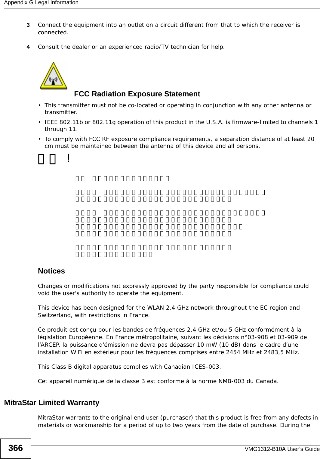 Appendix G Legal InformationVMG1312-B10A User’s Guide3663Connect the equipment into an outlet on a circuit different from that to which the receiver is connected.4Consult the dealer or an experienced radio/TV technician for help.FCC Radiation Exposure Statement• This transmitter must not be co-located or operating in conjunction with any other antenna or transmitter. • IEEE 802.11b or 802.11g operation of this product in the U.S.A. is firmware-limited to channels 1 through 11. • To comply with FCC RF exposure compliance requirements, a separation distance of at least 20 cm must be maintained between the antenna of this device and all persons. 注意 !依據  低功率電波輻射性電機管理辦法第十二條  經型式認證合格之低功率射頻電機，非經許可，公司、商號或使用者均不得擅自變更頻率、加大功率或變更原設計之特性及功能。第十四條  低功率射頻電機之使用不得影響飛航安全及干擾合法通信；經發現有干擾現象時，應立即停用，並改善至無干擾時方得繼續使用。前項合法通信，指依電信規定作業之無線電信。低功率射頻電機須忍受合法通信或工業、科學及醫療用電波輻射性電機設備之干擾。 本機限在不干擾合法電臺與不受被干擾保障條件下於室內使用。 減少電磁波影響，請妥適使用。 Notices Changes or modifications not expressly approved by the party responsible for compliance could void the user&apos;s authority to operate the equipment.This device has been designed for the WLAN 2.4 GHz network throughout the EC region and Switzerland, with restrictions in France. Ce produit est conçu pour les bandes de fréquences 2,4 GHz et/ou 5 GHz conformément à la législation Européenne. En France métropolitaine, suivant les décisions n°03-908 et 03-909 de l’ARCEP, la puissance d’émission ne devra pas dépasser 10 mW (10 dB) dans le cadre d’une installation WiFi en extérieur pour les fréquences comprises entre 2454 MHz et 2483,5 MHz.This Class B digital apparatus complies with Canadian ICES-003.Cet appareil numérique de la classe B est conforme à la norme NMB-003 du Canada.MitraStar Limited WarrantyMitraStar warrants to the original end user (purchaser) that this product is free from any defects in materials or workmanship for a period of up to two years from the date of purchase. During the 