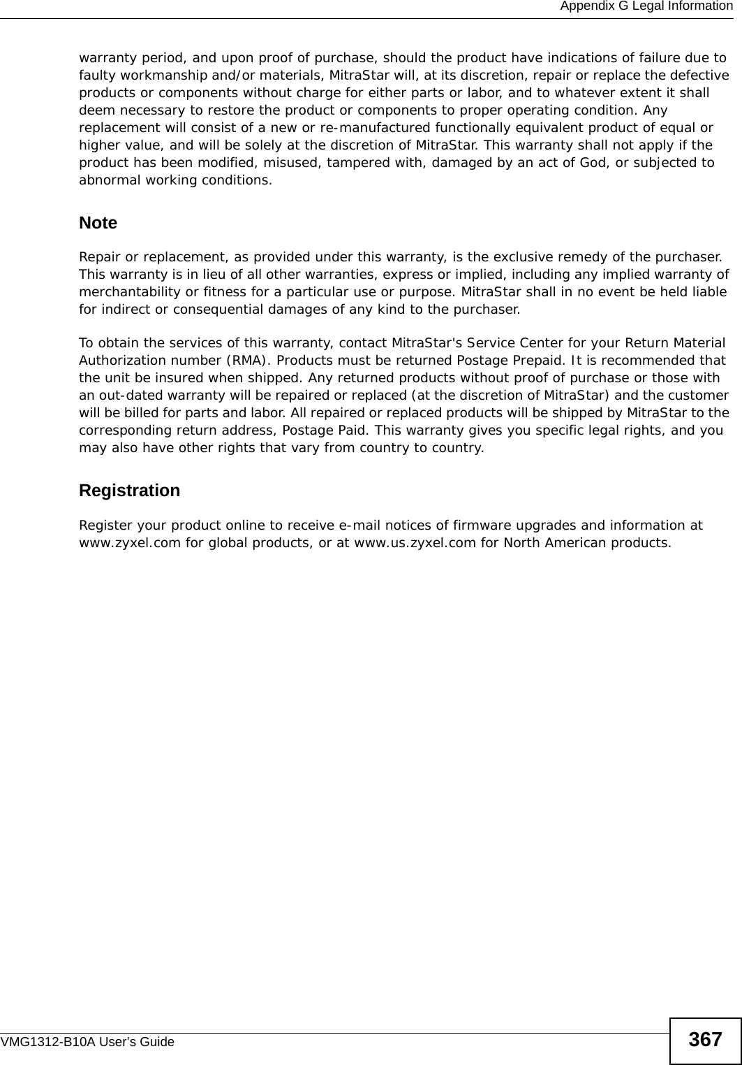  Appendix G Legal InformationVMG1312-B10A User’s Guide 367warranty period, and upon proof of purchase, should the product have indications of failure due to faulty workmanship and/or materials, MitraStar will, at its discretion, repair or replace the defective products or components without charge for either parts or labor, and to whatever extent it shall deem necessary to restore the product or components to proper operating condition. Any replacement will consist of a new or re-manufactured functionally equivalent product of equal or higher value, and will be solely at the discretion of MitraStar. This warranty shall not apply if the product has been modified, misused, tampered with, damaged by an act of God, or subjected to abnormal working conditions.NoteRepair or replacement, as provided under this warranty, is the exclusive remedy of the purchaser. This warranty is in lieu of all other warranties, express or implied, including any implied warranty of merchantability or fitness for a particular use or purpose. MitraStar shall in no event be held liable for indirect or consequential damages of any kind to the purchaser.To obtain the services of this warranty, contact MitraStar&apos;s Service Center for your Return Material Authorization number (RMA). Products must be returned Postage Prepaid. It is recommended that the unit be insured when shipped. Any returned products without proof of purchase or those with an out-dated warranty will be repaired or replaced (at the discretion of MitraStar) and the customer will be billed for parts and labor. All repaired or replaced products will be shipped by MitraStar to the corresponding return address, Postage Paid. This warranty gives you specific legal rights, and you may also have other rights that vary from country to country.RegistrationRegister your product online to receive e-mail notices of firmware upgrades and information at www.zyxel.com for global products, or at www.us.zyxel.com for North American products.