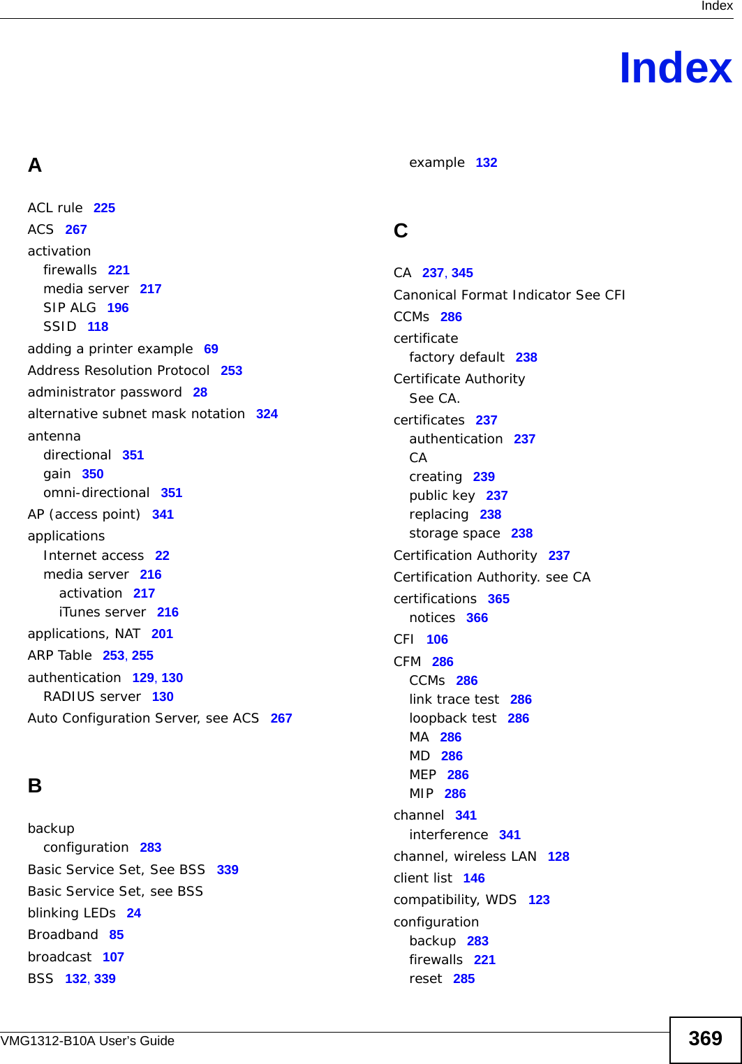  IndexVMG1312-B10A User’s Guide 369IndexAACL rule 225ACS 267activationfirewalls 221media server 217SIP ALG 196SSID 118adding a printer example 69Address Resolution Protocol 253administrator password 28alternative subnet mask notation 324antennadirectional 351gain 350omni-directional 351AP (access point) 341applicationsInternet access 22media server 216activation 217iTunes server 216applications, NAT 201ARP Table 253, 255authentication 129, 130RADIUS server 130Auto Configuration Server, see ACS 267Bbackupconfiguration 283Basic Service Set, See BSS 339Basic Service Set, see BSSblinking LEDs 24Broadband 85broadcast 107BSS 132, 339example 132CCA 237, 345Canonical Format Indicator See CFICCMs 286certificatefactory default 238Certificate AuthoritySee CA.certificates 237authentication 237CAcreating 239public key 237replacing 238storage space 238Certification Authority 237Certification Authority. see CAcertifications 365notices 366CFI 106CFM 286CCMs 286link trace test 286loopback test 286MA 286MD 286MEP 286MIP 286channel 341interference 341channel, wireless LAN 128client list 146compatibility, WDS 123configurationbackup 283firewalls 221reset 285