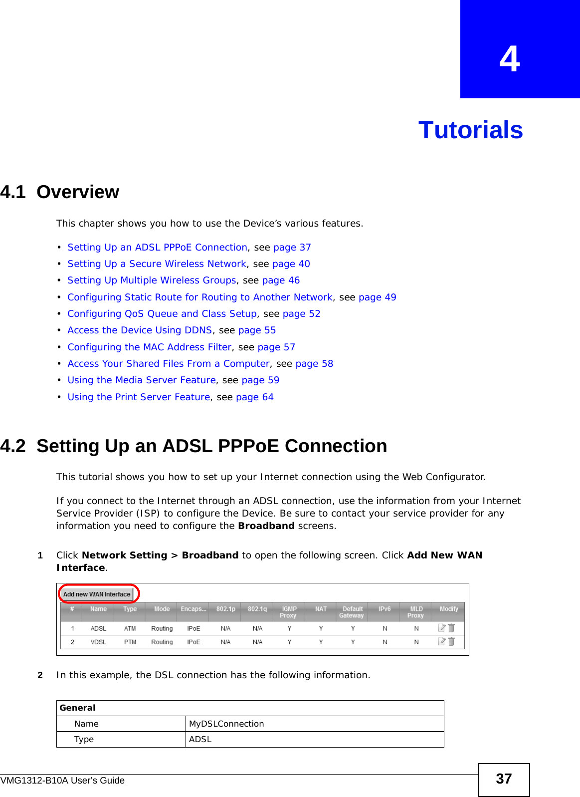 VMG1312-B10A User’s Guide 37CHAPTER   4Tutorials4.1  OverviewThis chapter shows you how to use the Device’s various features.•Setting Up an ADSL PPPoE Connection, see page 37•Setting Up a Secure Wireless Network, see page 40•Setting Up Multiple Wireless Groups, see page 46•Configuring Static Route for Routing to Another Network, see page 49•Configuring QoS Queue and Class Setup, see page 52•Access the Device Using DDNS, see page 55•Configuring the MAC Address Filter, see page 57•Access Your Shared Files From a Computer, see page 58•Using the Media Server Feature, see page 59•Using the Print Server Feature, see page 644.2  Setting Up an ADSL PPPoE ConnectionThis tutorial shows you how to set up your Internet connection using the Web Configurator. If you connect to the Internet through an ADSL connection, use the information from your Internet Service Provider (ISP) to configure the Device. Be sure to contact your service provider for any information you need to configure the Broadband screens. 1Click Network Setting &gt; Broadband to open the following screen. Click Add New WAN Interface.2In this example, the DSL connection has the following information.GeneralName MyDSLConnectionType ADSL