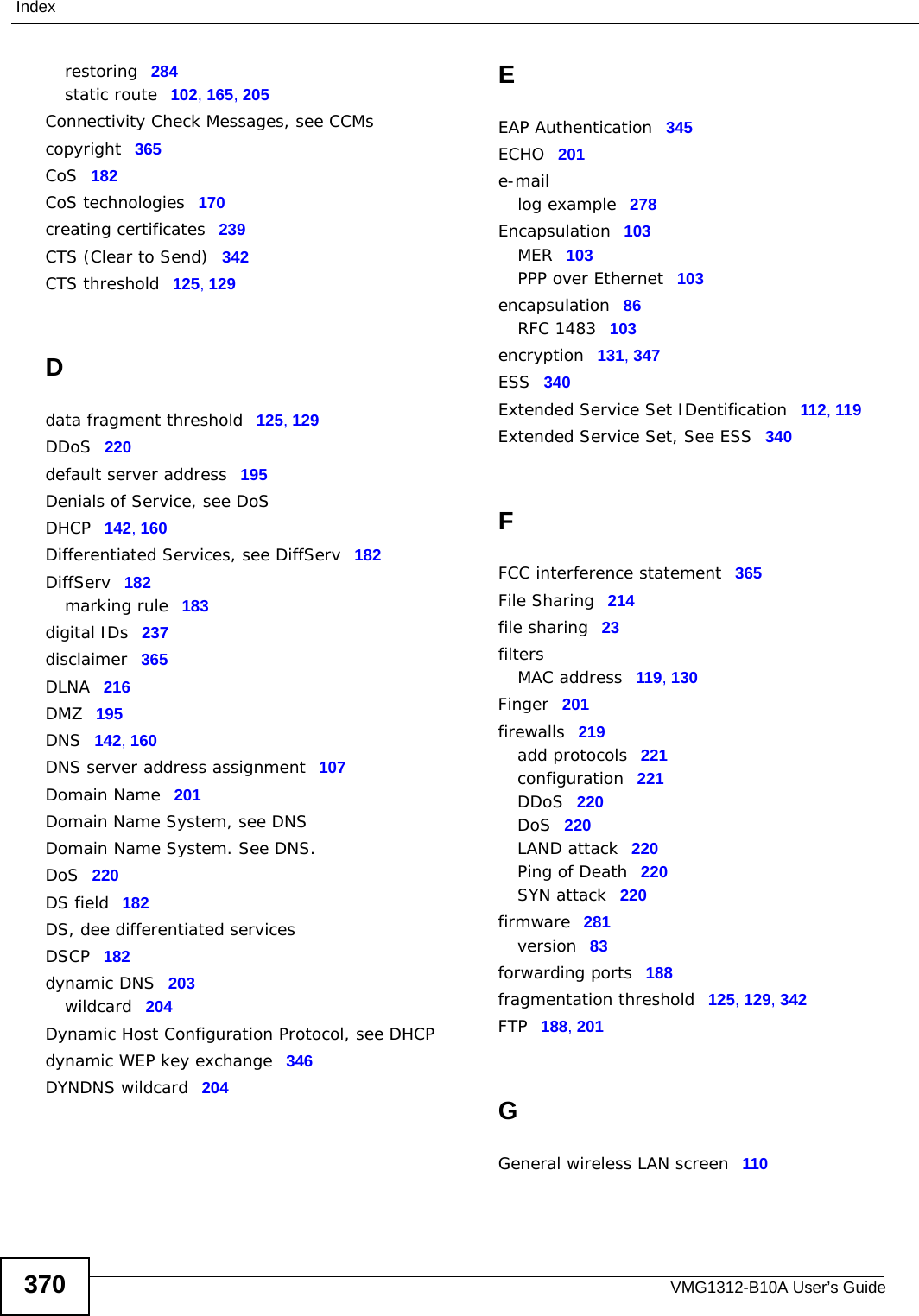 VMG1312-B10A User’s Guide370Indexrestoring 284static route 102, 165, 205Connectivity Check Messages, see CCMscopyright 365CoS 182CoS technologies 170creating certificates 239CTS (Clear to Send) 342CTS threshold 125, 129Ddata fragment threshold 125, 129DDoS 220default server address 195Denials of Service, see DoSDHCP 142, 160Differentiated Services, see DiffServ 182DiffServ 182marking rule 183digital IDs 237disclaimer 365DLNA 216DMZ 195DNS 142, 160DNS server address assignment 107Domain Name 201Domain Name System, see DNSDomain Name System. See DNS.DoS 220DS field 182DS, dee differentiated servicesDSCP 182dynamic DNS 203wildcard 204Dynamic Host Configuration Protocol, see DHCPdynamic WEP key exchange 346DYNDNS wildcard 204EEAP Authentication 345ECHO 201e-maillog example 278Encapsulation 103MER 103PPP over Ethernet 103encapsulation 86RFC 1483 103encryption 131, 347ESS 340Extended Service Set IDentification 112, 119Extended Service Set, See ESS 340FFCC interference statement 365File Sharing 214file sharing 23filtersMAC address 119, 130Finger 201firewalls 219add protocols 221configuration 221DDoS 220DoS 220LAND attack 220Ping of Death 220SYN attack 220firmware 281version 83forwarding ports 188fragmentation threshold 125, 129, 342FTP 188, 201GGeneral wireless LAN screen 110