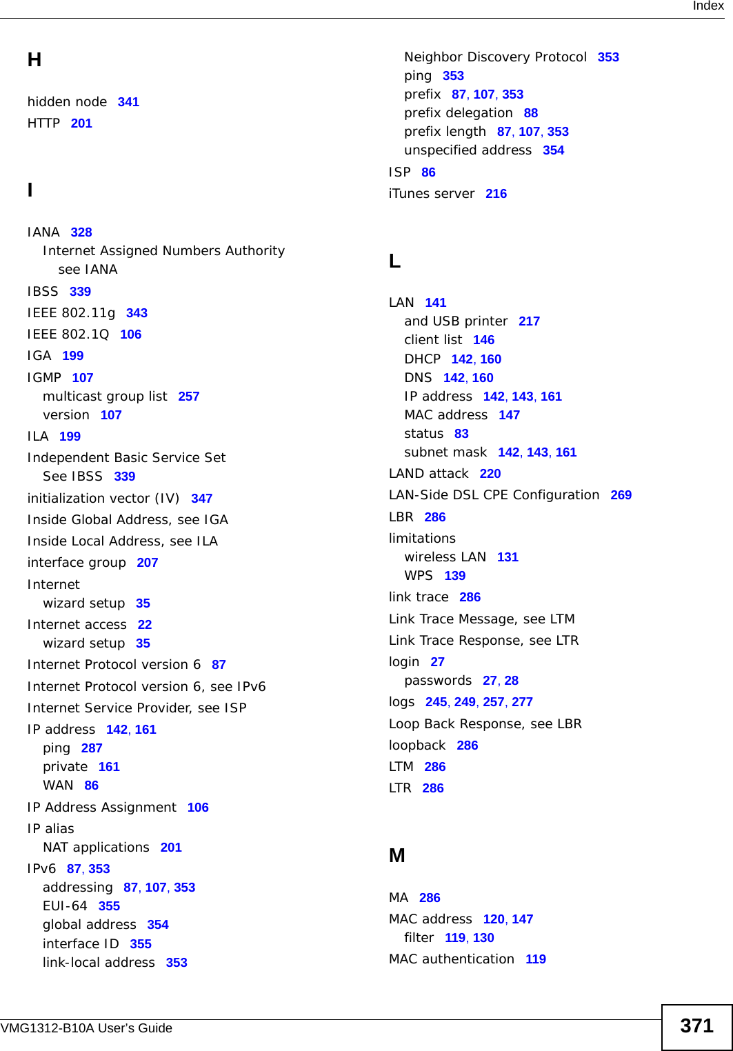  IndexVMG1312-B10A User’s Guide 371Hhidden node 341HTTP 201IIANA 328Internet Assigned Numbers Authoritysee IANAIBSS 339IEEE 802.11g 343IEEE 802.1Q 106IGA 199IGMP 107multicast group list 257version 107ILA 199Independent Basic Service SetSee IBSS 339initialization vector (IV) 347Inside Global Address, see IGAInside Local Address, see ILAinterface group 207Internetwizard setup 35Internet access 22wizard setup 35Internet Protocol version 6 87Internet Protocol version 6, see IPv6Internet Service Provider, see ISPIP address 142, 161ping 287private 161WAN 86IP Address Assignment 106IP aliasNAT applications 201IPv6 87, 353addressing 87, 107, 353EUI-64 355global address 354interface ID 355link-local address 353Neighbor Discovery Protocol 353ping 353prefix 87, 107, 353prefix delegation 88prefix length 87, 107, 353unspecified address 354ISP 86iTunes server 216LLAN 141and USB printer 217client list 146DHCP 142, 160DNS 142, 160IP address 142, 143, 161MAC address 147status 83subnet mask 142, 143, 161LAND attack 220LAN-Side DSL CPE Configuration 269LBR 286limitationswireless LAN 131WPS 139link trace 286Link Trace Message, see LTMLink Trace Response, see LTRlogin 27passwords 27, 28logs 245, 249, 257, 277Loop Back Response, see LBRloopback 286LTM 286LTR 286MMA 286MAC address 120, 147filter 119, 130MAC authentication 119