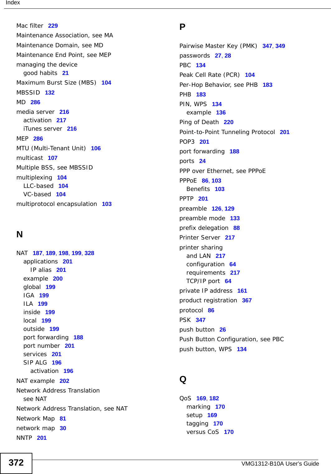 VMG1312-B10A User’s Guide372IndexMac filter 229Maintenance Association, see MAMaintenance Domain, see MDMaintenance End Point, see MEPmanaging the devicegood habits 21Maximum Burst Size (MBS) 104MBSSID 132MD 286media server 216activation 217iTunes server 216MEP 286MTU (Multi-Tenant Unit) 106multicast 107Multiple BSS, see MBSSIDmultiplexing 104LLC-based 104VC-based 104multiprotocol encapsulation 103NNAT 187, 189, 198, 199, 328applications 201IP alias 201example 200global 199IGA 199ILA 199inside 199local 199outside 199port forwarding 188port number 201services 201SIP ALG 196activation 196NAT example 202Network Address Translationsee NATNetwork Address Translation, see NATNetwork Map 81network map 30NNTP 201PPairwise Master Key (PMK) 347, 349passwords 27, 28PBC 134Peak Cell Rate (PCR) 104Per-Hop Behavior, see PHB 183PHB 183PIN, WPS 134example 136Ping of Death 220Point-to-Point Tunneling Protocol 201POP3 201port forwarding 188ports 24PPP over Ethernet, see PPPoEPPPoE 86, 103Benefits 103PPTP 201preamble 126, 129preamble mode 133prefix delegation 88Printer Server 217printer sharingand LAN 217configuration 64requirements 217TCP/IP port 64private IP address 161product registration 367protocol 86PSK 347push button 26Push Button Configuration, see PBCpush button, WPS 134QQoS 169, 182marking 170setup 169tagging 170versus CoS 170