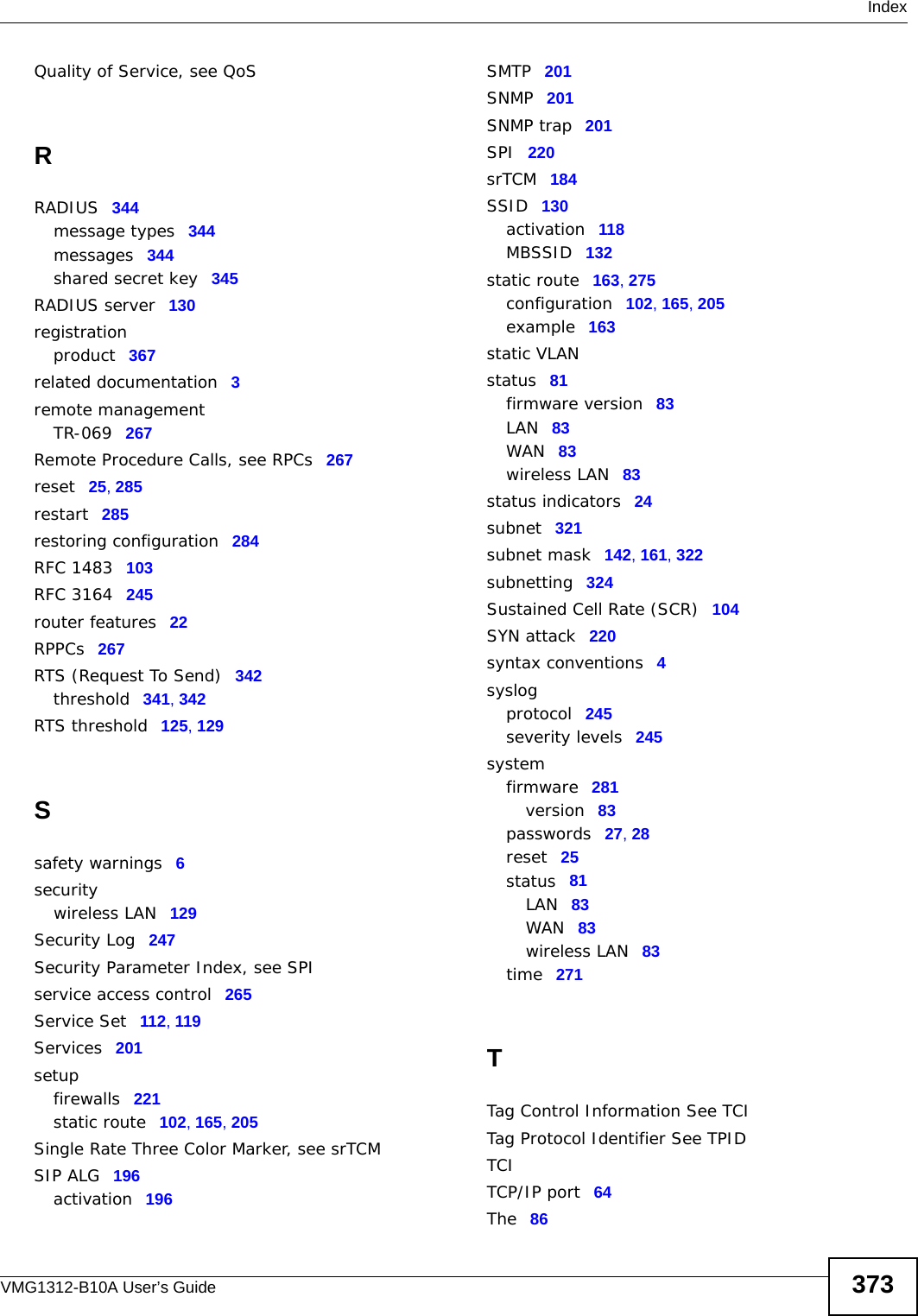  IndexVMG1312-B10A User’s Guide 373Quality of Service, see QoSRRADIUS 344message types 344messages 344shared secret key 345RADIUS server 130registrationproduct 367related documentation 3remote managementTR-069 267Remote Procedure Calls, see RPCs 267reset 25, 285restart 285restoring configuration 284RFC 1483 103RFC 3164 245router features 22RPPCs 267RTS (Request To Send) 342threshold 341, 342RTS threshold 125, 129Ssafety warnings 6securitywireless LAN 129Security Log 247Security Parameter Index, see SPIservice access control 265Service Set 112, 119Services 201setupfirewalls 221static route 102, 165, 205Single Rate Three Color Marker, see srTCMSIP ALG 196activation 196SMTP 201SNMP 201SNMP trap 201SPI 220srTCM 184SSID 130activation 118MBSSID 132static route 163, 275configuration 102, 165, 205example 163static VLANstatus 81firmware version 83LAN 83WAN 83wireless LAN 83status indicators 24subnet 321subnet mask 142, 161, 322subnetting 324Sustained Cell Rate (SCR) 104SYN attack 220syntax conventions 4syslogprotocol 245severity levels 245systemfirmware 281version 83passwords 27, 28reset 25status 81LAN 83WAN 83wireless LAN 83time 271TTag Control Information See TCITag Protocol Identifier See TPIDTCITCP/IP port 64The 86