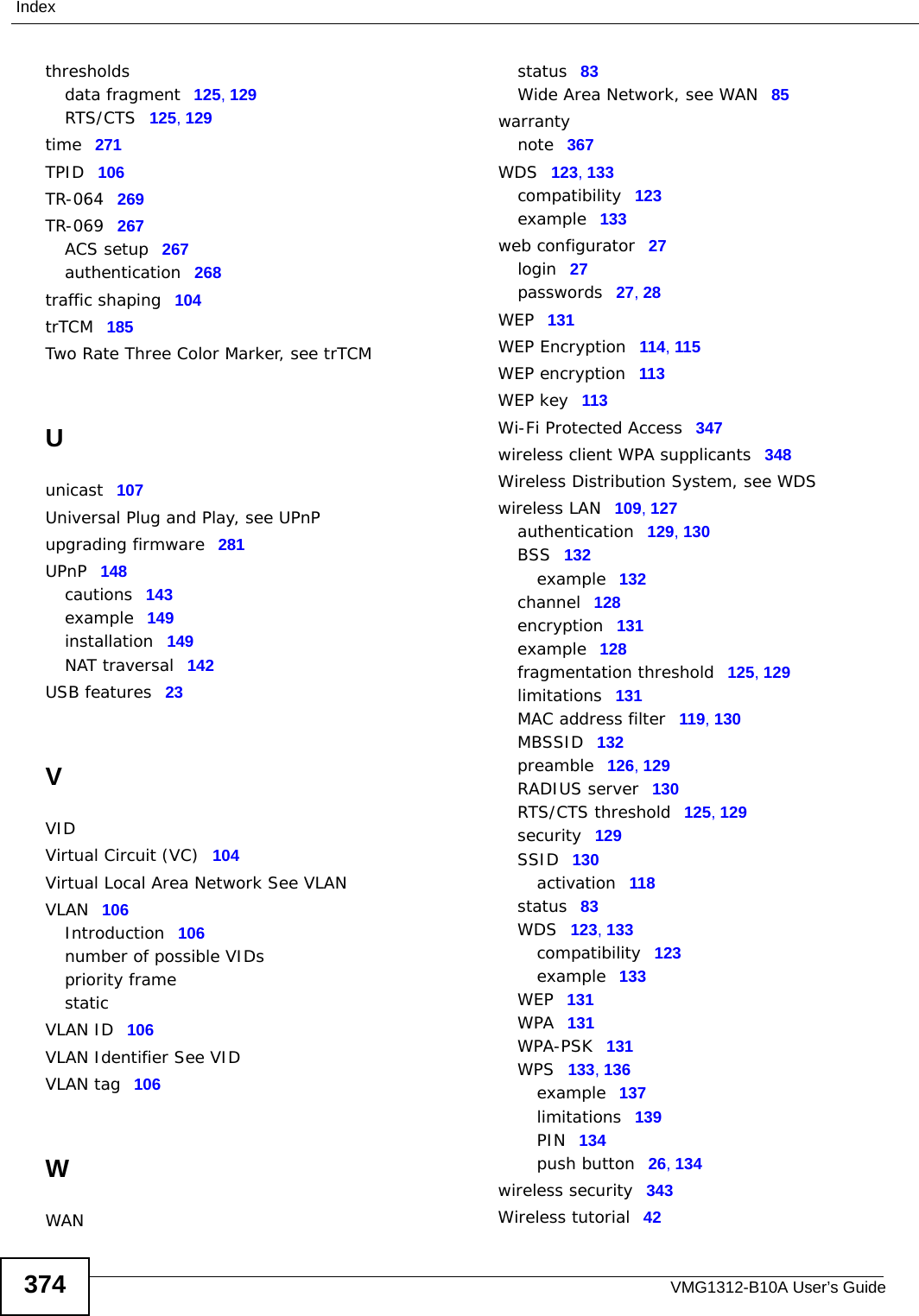 VMG1312-B10A User’s Guide374Indexthresholdsdata fragment 125, 129RTS/CTS 125, 129time 271TPID 106TR-064 269TR-069 267ACS setup 267authentication 268traffic shaping 104trTCM 185Two Rate Three Color Marker, see trTCMUunicast 107Universal Plug and Play, see UPnPupgrading firmware 281UPnP 148cautions 143example 149installation 149NAT traversal 142USB features 23VVIDVirtual Circuit (VC) 104Virtual Local Area Network See VLANVLAN 106Introduction 106number of possible VIDspriority framestaticVLAN ID 106VLAN Identifier See VIDVLAN tag 106WWANstatus 83Wide Area Network, see WAN 85warrantynote 367WDS 123, 133compatibility 123example 133web configurator 27login 27passwords 27, 28WEP 131WEP Encryption 114, 115WEP encryption 113WEP key 113Wi-Fi Protected Access 347wireless client WPA supplicants 348Wireless Distribution System, see WDSwireless LAN 109, 127authentication 129, 130BSS 132example 132channel 128encryption 131example 128fragmentation threshold 125, 129limitations 131MAC address filter 119, 130MBSSID 132preamble 126, 129RADIUS server 130RTS/CTS threshold 125, 129security 129SSID 130activation 118status 83WDS 123, 133compatibility 123example 133WEP 131WPA 131WPA-PSK 131WPS 133, 136example 137limitations 139PIN 134push button 26, 134wireless security 343Wireless tutorial 42