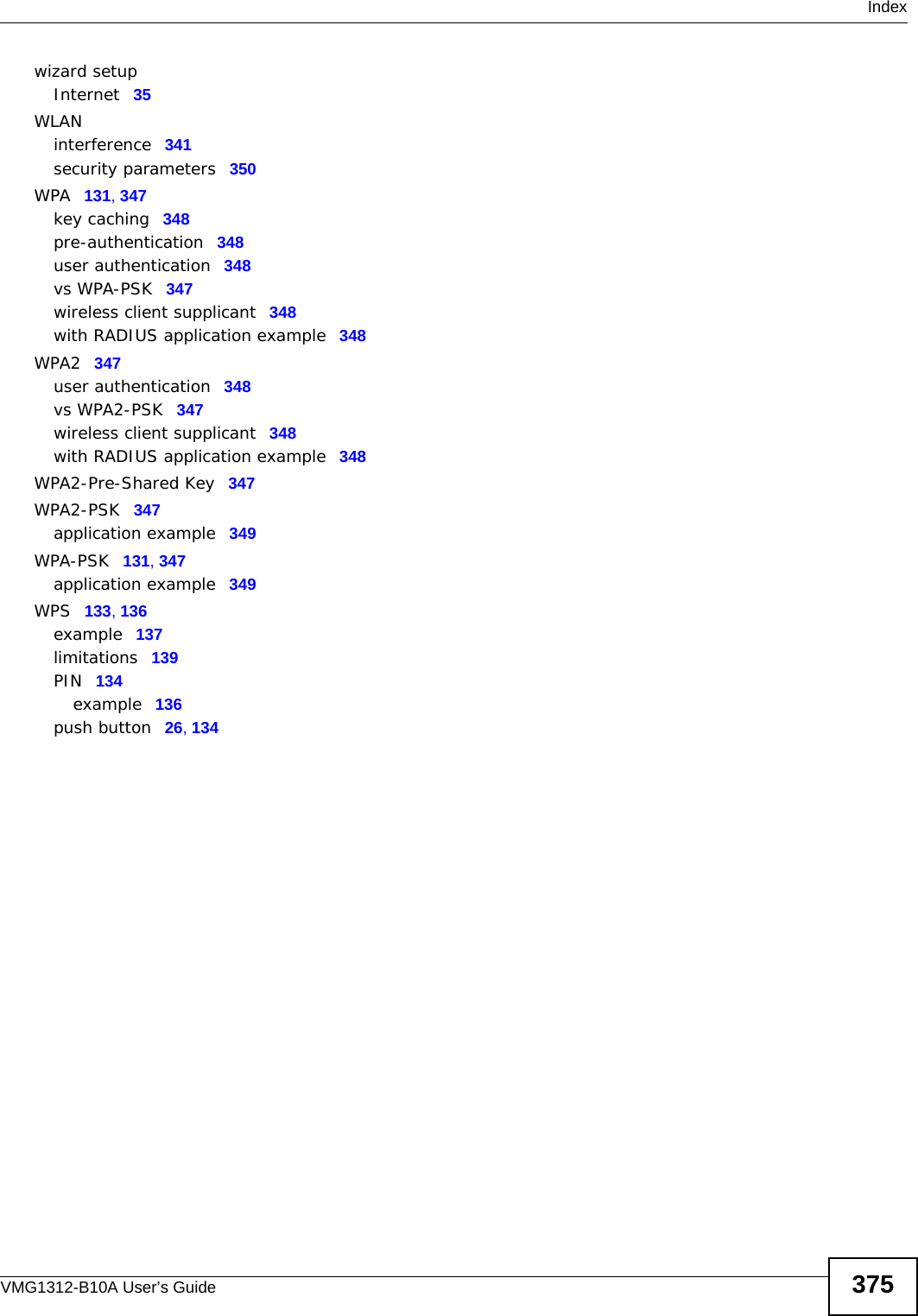  IndexVMG1312-B10A User’s Guide 375wizard setupInternet 35WLANinterference 341security parameters 350WPA 131, 347key caching 348pre-authentication 348user authentication 348vs WPA-PSK 347wireless client supplicant 348with RADIUS application example 348WPA2 347user authentication 348vs WPA2-PSK 347wireless client supplicant 348with RADIUS application example 348WPA2-Pre-Shared Key 347WPA2-PSK 347application example 349WPA-PSK 131, 347application example 349WPS 133, 136example 137limitations 139PIN 134example 136push button 26, 134