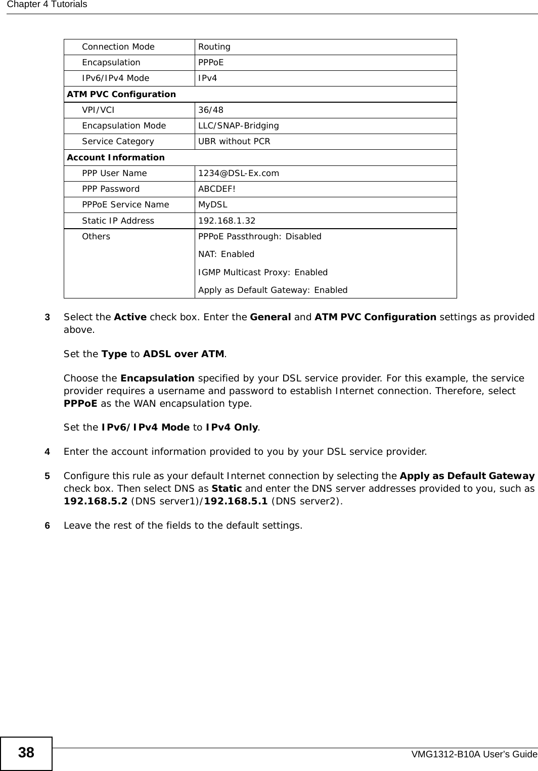 Chapter 4 TutorialsVMG1312-B10A User’s Guide383Select the Active check box. Enter the General and ATM PVC Configuration settings as provided above. Set the Type to ADSL over ATM.Choose the Encapsulation specified by your DSL service provider. For this example, the service provider requires a username and password to establish Internet connection. Therefore, select PPPoE as the WAN encapsulation type.Set the IPv6/IPv4 Mode to IPv4 Only. 4Enter the account information provided to you by your DSL service provider.5Configure this rule as your default Internet connection by selecting the Apply as Default Gateway check box. Then select DNS as Static and enter the DNS server addresses provided to you, such as 192.168.5.2 (DNS server1)/192.168.5.1 (DNS server2).6Leave the rest of the fields to the default settings.Connection Mode RoutingEncapsulation PPPoEIPv6/IPv4 Mode IPv4ATM PVC ConfigurationVPI/VCI 36/48Encapsulation Mode LLC/SNAP-BridgingService Category UBR without PCRAccount InformationPPP User Name 1234@DSL-Ex.comPPP Password ABCDEF!PPPoE Service Name MyDSLStatic IP Address 192.168.1.32Others PPPoE Passthrough: DisabledNAT: EnabledIGMP Multicast Proxy: EnabledApply as Default Gateway: Enabled