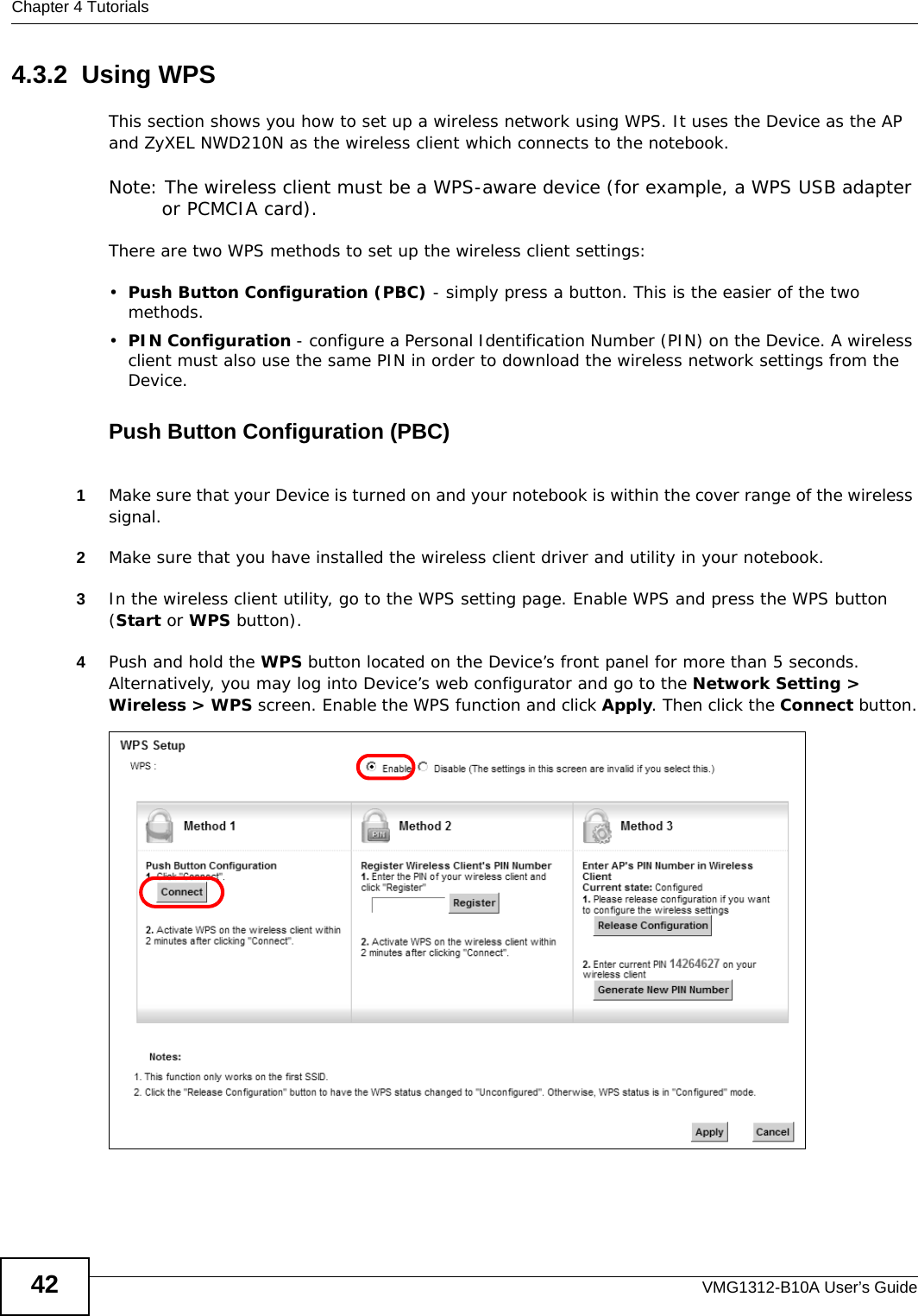 Chapter 4 TutorialsVMG1312-B10A User’s Guide424.3.2  Using WPSThis section shows you how to set up a wireless network using WPS. It uses the Device as the AP and ZyXEL NWD210N as the wireless client which connects to the notebook. Note: The wireless client must be a WPS-aware device (for example, a WPS USB adapter or PCMCIA card).There are two WPS methods to set up the wireless client settings:•Push Button Configuration (PBC) - simply press a button. This is the easier of the two methods.•PIN Configuration - configure a Personal Identification Number (PIN) on the Device. A wireless client must also use the same PIN in order to download the wireless network settings from the Device.Push Button Configuration (PBC)1Make sure that your Device is turned on and your notebook is within the cover range of the wireless signal. 2Make sure that you have installed the wireless client driver and utility in your notebook.3In the wireless client utility, go to the WPS setting page. Enable WPS and press the WPS button (Start or WPS button).4Push and hold the WPS button located on the Device’s front panel for more than 5 seconds. Alternatively, you may log into Device’s web configurator and go to the Network Setting &gt; Wireless &gt; WPS screen. Enable the WPS function and click Apply. Then click the Connect button.