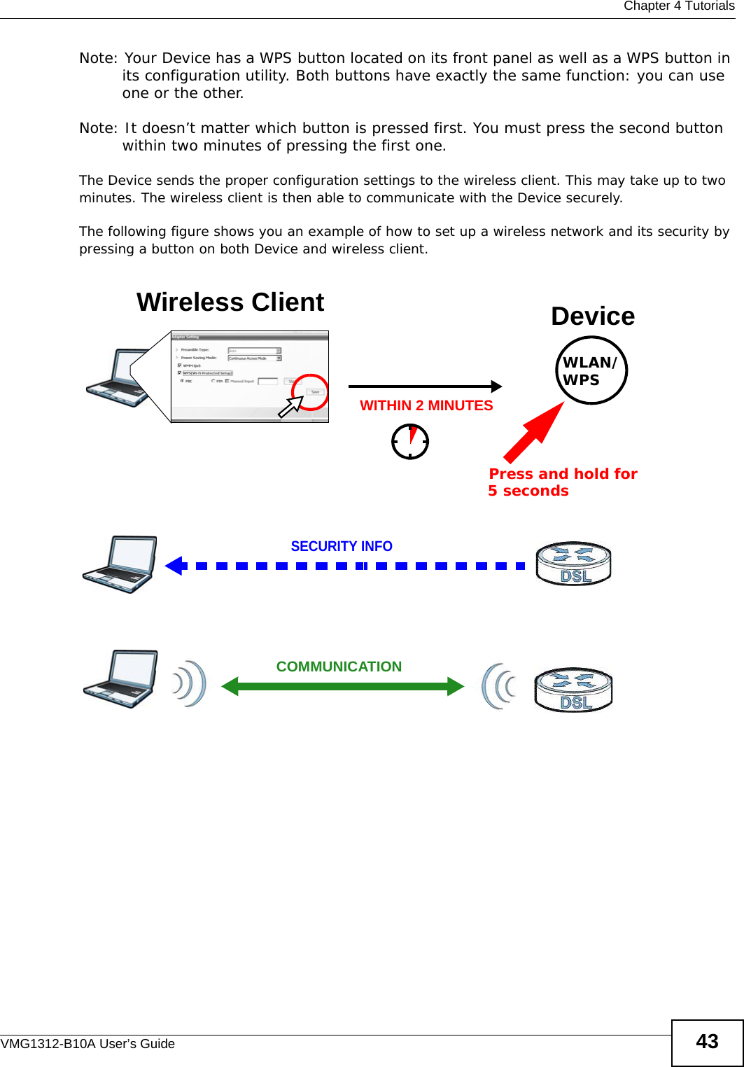  Chapter 4 TutorialsVMG1312-B10A User’s Guide 43Note: Your Device has a WPS button located on its front panel as well as a WPS button in its configuration utility. Both buttons have exactly the same function: you can use one or the other.Note: It doesn’t matter which button is pressed first. You must press the second button within two minutes of pressing the first one. The Device sends the proper configuration settings to the wireless client. This may take up to two minutes. The wireless client is then able to communicate with the Device securely.The following figure shows you an example of how to set up a wireless network and its security by pressing a button on both Device and wireless client.Example WPS Process: PBC MethodWireless Client DeviceSECURITY INFOCOMMUNICATIONWITHIN 2 MINUTESPress and hold for   5 secondsWLAN/WPS