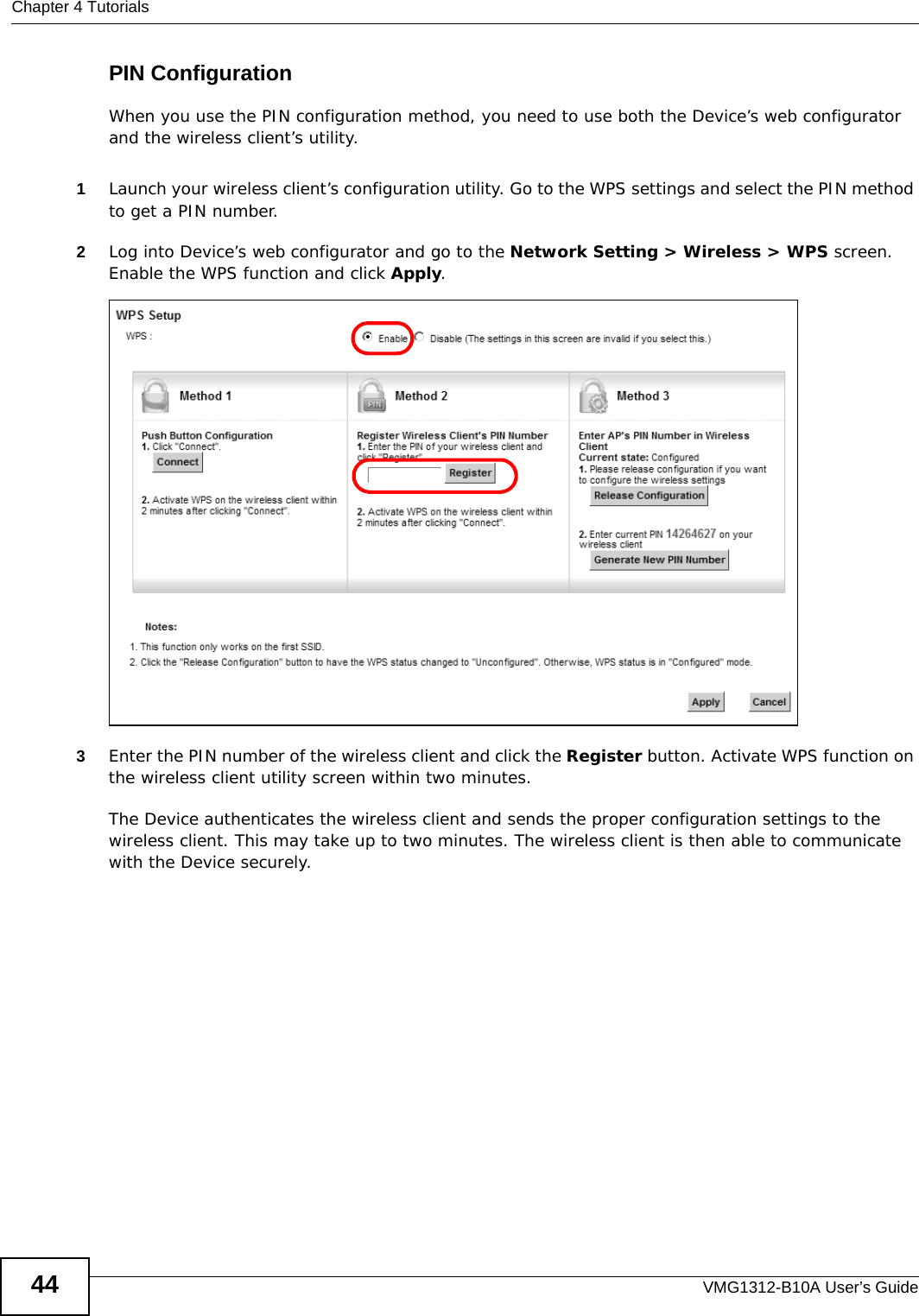 Chapter 4 TutorialsVMG1312-B10A User’s Guide44PIN ConfigurationWhen you use the PIN configuration method, you need to use both the Device’s web configurator and the wireless client’s utility.1Launch your wireless client’s configuration utility. Go to the WPS settings and select the PIN method to get a PIN number.   2Log into Device’s web configurator and go to the Network Setting &gt; Wireless &gt; WPS screen. Enable the WPS function and click Apply. 3Enter the PIN number of the wireless client and click the Register button. Activate WPS function on the wireless client utility screen within two minutes. The Device authenticates the wireless client and sends the proper configuration settings to the wireless client. This may take up to two minutes. The wireless client is then able to communicate with the Device securely. 