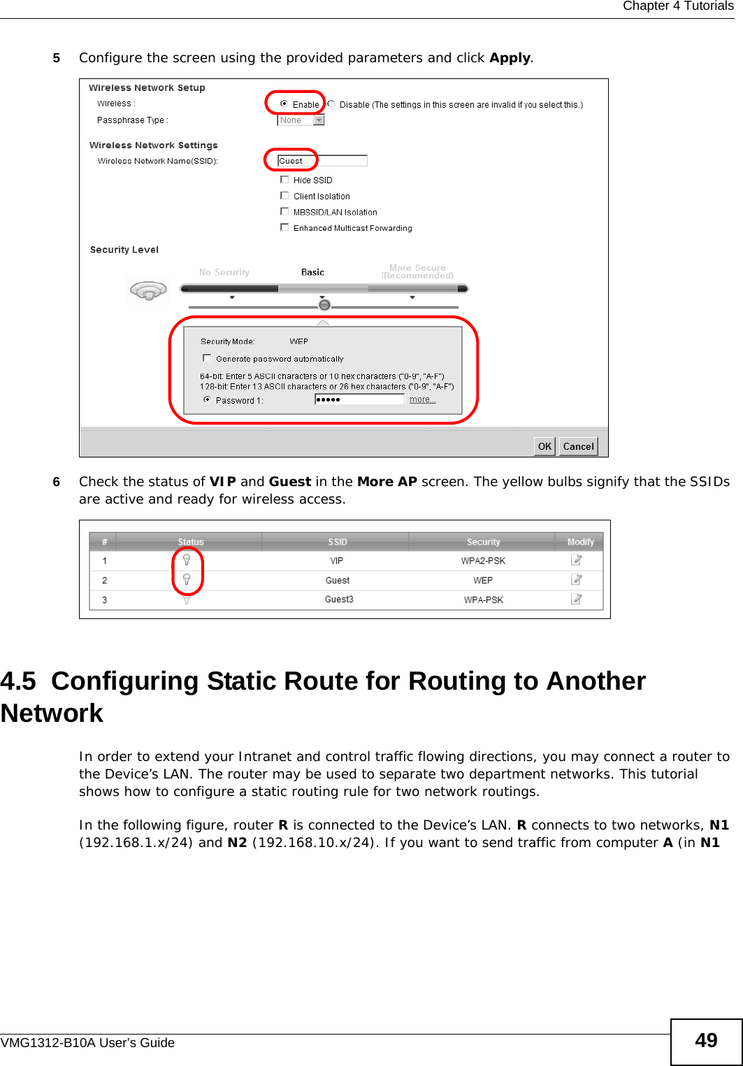  Chapter 4 TutorialsVMG1312-B10A User’s Guide 495Configure the screen using the provided parameters and click Apply.6Check the status of VIP and Guest in the More AP screen. The yellow bulbs signify that the SSIDs are active and ready for wireless access. 4.5  Configuring Static Route for Routing to Another NetworkIn order to extend your Intranet and control traffic flowing directions, you may connect a router to the Device’s LAN. The router may be used to separate two department networks. This tutorial shows how to configure a static routing rule for two network routings.In the following figure, router R is connected to the Device’s LAN. R connects to two networks, N1 (192.168.1.x/24) and N2 (192.168.10.x/24). If you want to send traffic from computer A (in N1 