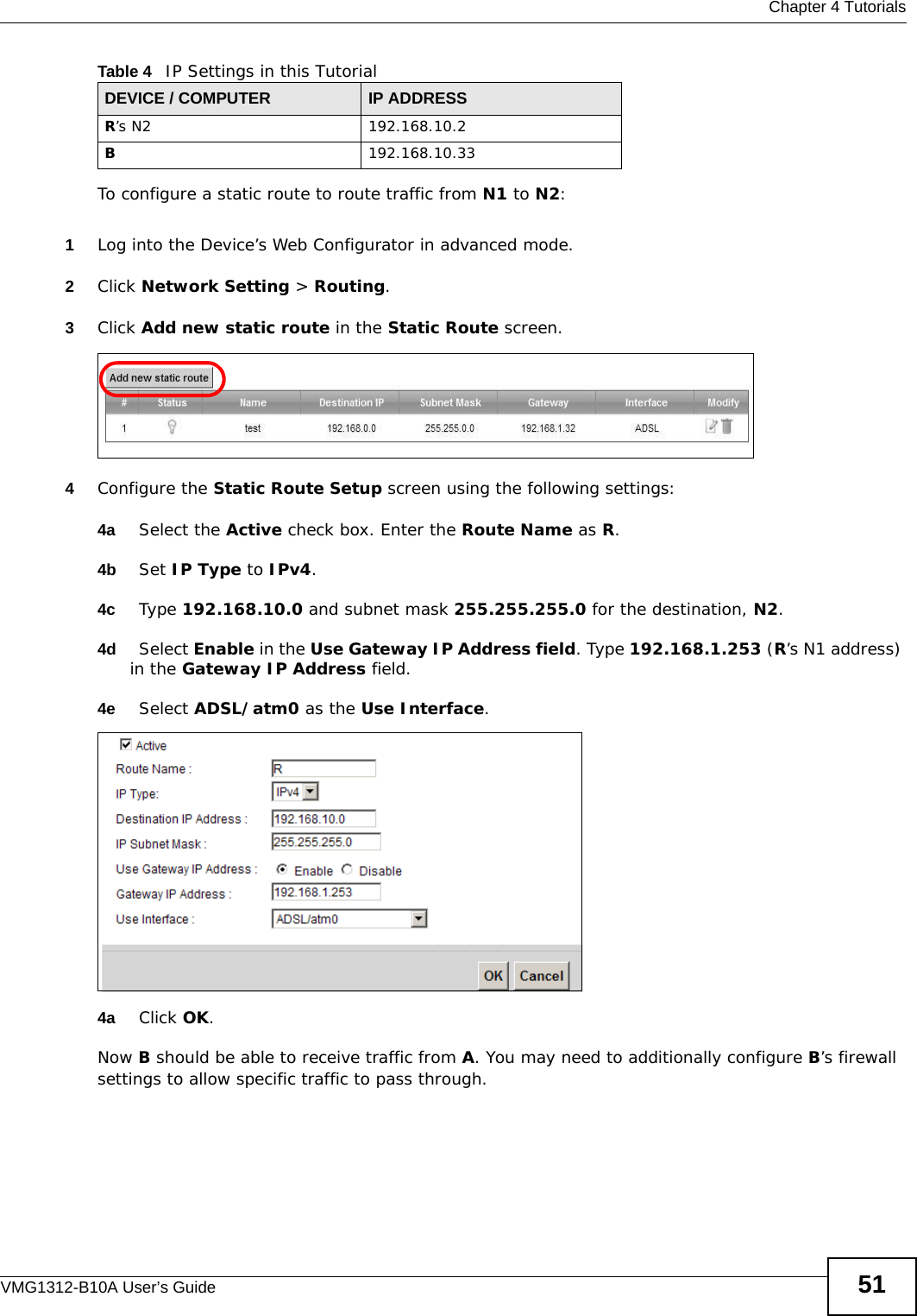  Chapter 4 TutorialsVMG1312-B10A User’s Guide 51To configure a static route to route traffic from N1 to N2:1Log into the Device’s Web Configurator in advanced mode.2Click Network Setting &gt; Routing.3Click Add new static route in the Static Route screen.4Configure the Static Route Setup screen using the following settings:4a Select the Active check box. Enter the Route Name as R.4b Set IP Type to IPv4. 4c Type 192.168.10.0 and subnet mask 255.255.255.0 for the destination, N2.4d Select Enable in the Use Gateway IP Address field. Type 192.168.1.253 (R’s N1 address) in the Gateway IP Address field.4e Select ADSL/atm0 as the Use Interface.4a Click OK.Now B should be able to receive traffic from A. You may need to additionally configure B’s firewall settings to allow specific traffic to pass through.R’s N2  192.168.10.2B192.168.10.33Table 4   IP Settings in this TutorialDEVICE / COMPUTER IP ADDRESS