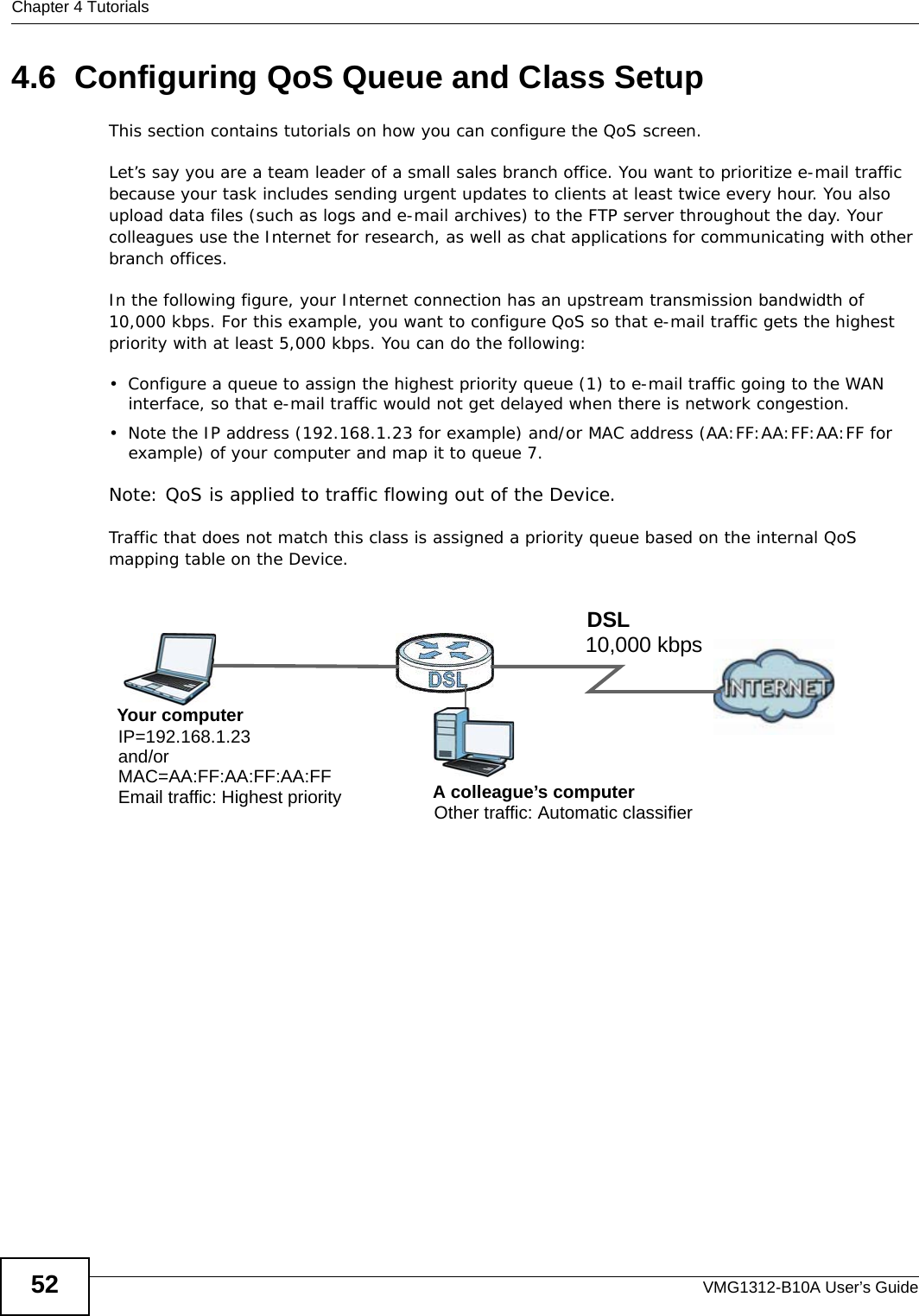 Chapter 4 TutorialsVMG1312-B10A User’s Guide524.6  Configuring QoS Queue and Class SetupThis section contains tutorials on how you can configure the QoS screen.Let’s say you are a team leader of a small sales branch office. You want to prioritize e-mail traffic because your task includes sending urgent updates to clients at least twice every hour. You also upload data files (such as logs and e-mail archives) to the FTP server throughout the day. Your colleagues use the Internet for research, as well as chat applications for communicating with other branch offices.In the following figure, your Internet connection has an upstream transmission bandwidth of 10,000 kbps. For this example, you want to configure QoS so that e-mail traffic gets the highest priority with at least 5,000 kbps. You can do the following: • Configure a queue to assign the highest priority queue (1) to e-mail traffic going to the WAN interface, so that e-mail traffic would not get delayed when there is network congestion. • Note the IP address (192.168.1.23 for example) and/or MAC address (AA:FF:AA:FF:AA:FF for example) of your computer and map it to queue 7. Note: QoS is applied to traffic flowing out of the Device.Traffic that does not match this class is assigned a priority queue based on the internal QoS mapping table on the Device.QoS Example10,000 kbpsDSLYour computerIP=192.168.1.23A colleague’s computer Other traffic: Automatic classifierand/orMAC=AA:FF:AA:FF:AA:FFEmail traffic: Highest priority