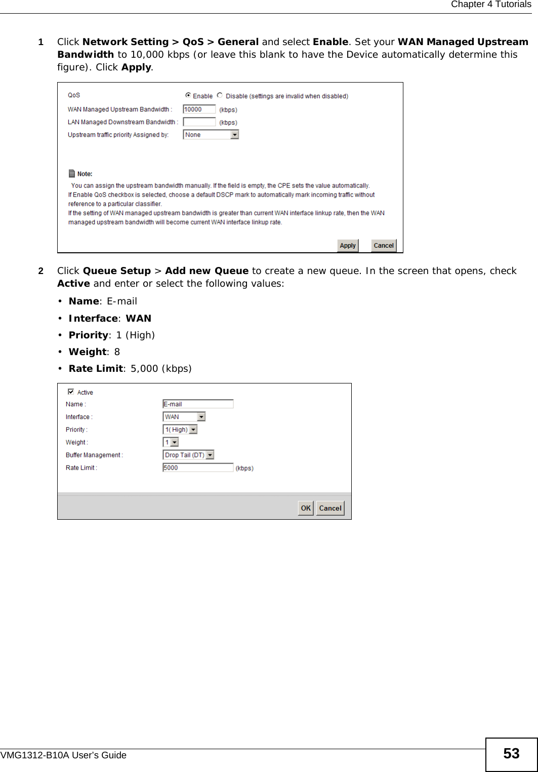  Chapter 4 TutorialsVMG1312-B10A User’s Guide 531Click Network Setting &gt; QoS &gt; General and select Enable. Set your WAN Managed Upstream Bandwidth to 10,000 kbps (or leave this blank to have the Device automatically determine this figure). Click Apply.Tutorial: Advanced &gt; QoS 2Click Queue Setup &gt; Add new Queue to create a new queue. In the screen that opens, check Active and enter or select the following values:•Name: E-mail•Interface: WAN•Priority: 1 (High)•Weight: 8•Rate Limit: 5,000 (kbps) Tutorial: Advanced &gt; QoS &gt; Queue Setup