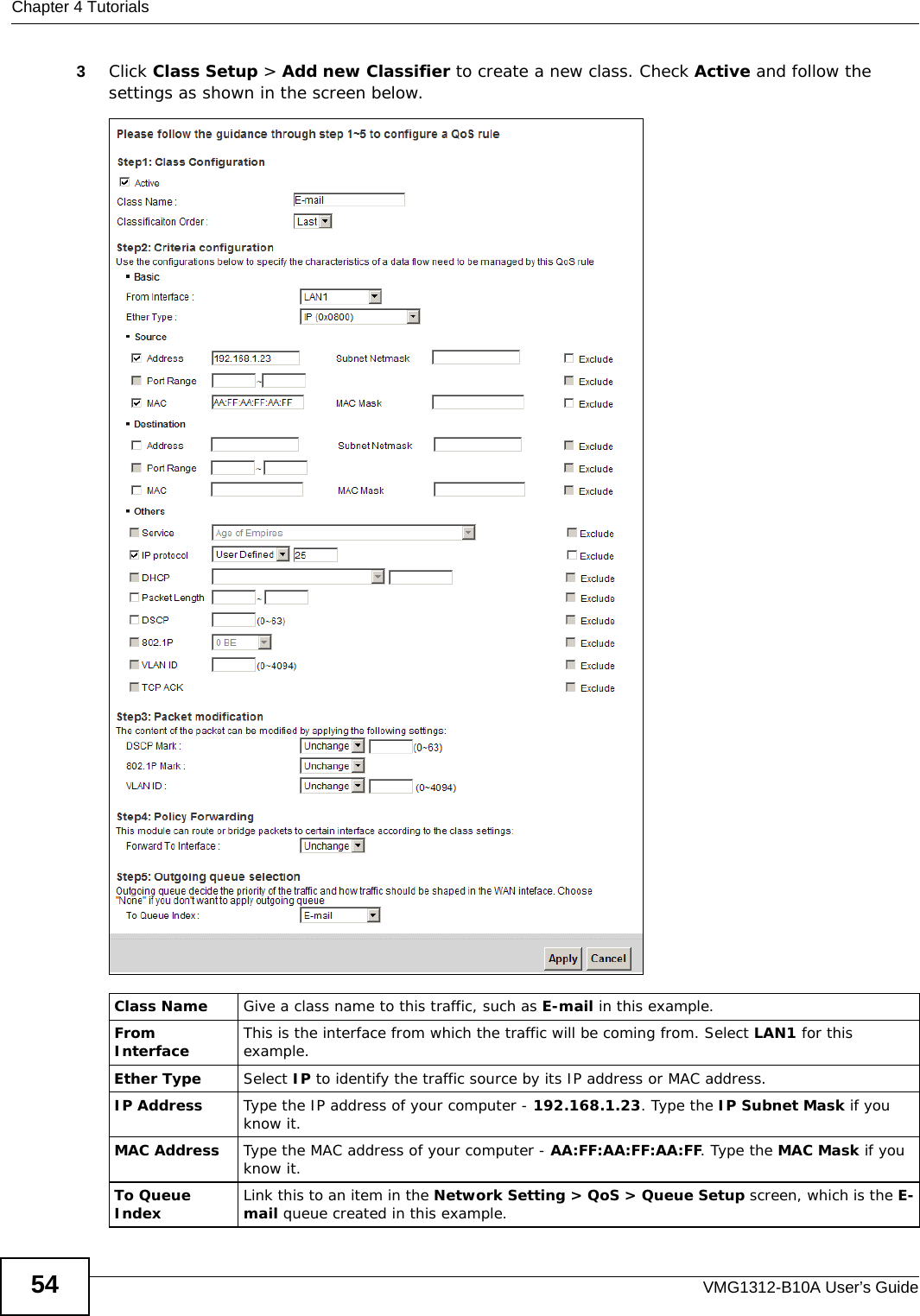 Chapter 4 TutorialsVMG1312-B10A User’s Guide543Click Class Setup &gt; Add new Classifier to create a new class. Check Active and follow the settings as shown in the screen below.Tutorial: Advanced &gt; QoS &gt; Class SetupClass Name Give a class name to this traffic, such as E-mail in this example.From Interface This is the interface from which the traffic will be coming from. Select LAN1 for this example.Ether Type Select IP to identify the traffic source by its IP address or MAC address.IP Address Type the IP address of your computer - 192.168.1.23. Type the IP Subnet Mask if you know it.MAC Address Type the MAC address of your computer - AA:FF:AA:FF:AA:FF. Type the MAC Mask if you know it.To Queue Index Link this to an item in the Network Setting &gt; QoS &gt; Queue Setup screen, which is the E-mail queue created in this example.